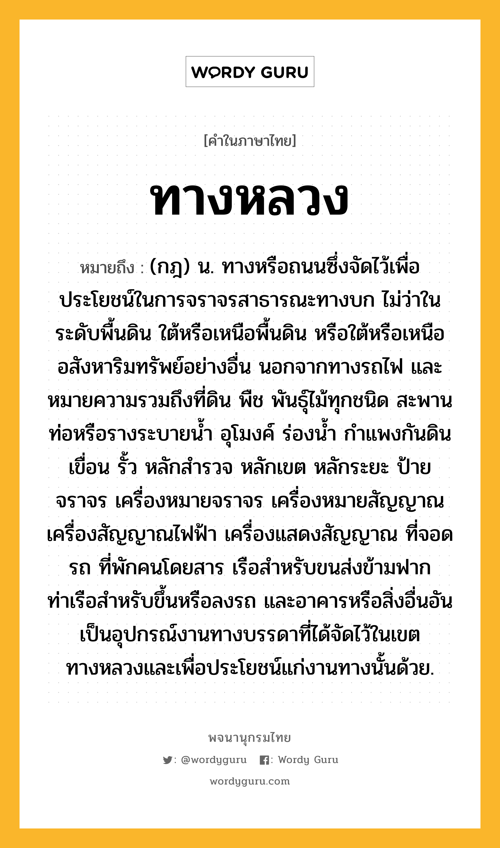 ทางหลวง หมายถึงอะไร?, คำในภาษาไทย ทางหลวง หมายถึง (กฎ) น. ทางหรือถนนซึ่งจัดไว้เพื่อประโยชน์ในการจราจรสาธารณะทางบก ไม่ว่าในระดับพื้นดิน ใต้หรือเหนือพื้นดิน หรือใต้หรือเหนืออสังหาริมทรัพย์อย่างอื่น นอกจากทางรถไฟ และหมายความรวมถึงที่ดิน พืช พันธุ์ไม้ทุกชนิด สะพาน ท่อหรือรางระบายน้ำ อุโมงค์ ร่องน้ำ กำแพงกันดิน เขื่อน รั้ว หลักสำรวจ หลักเขต หลักระยะ ป้ายจราจร เครื่องหมายจราจร เครื่องหมายสัญญาณ เครื่องสัญญาณไฟฟ้า เครื่องแสดงสัญญาณ ที่จอดรถ ที่พักคนโดยสาร เรือสำหรับขนส่งข้ามฟาก ท่าเรือสำหรับขึ้นหรือลงรถ และอาคารหรือสิ่งอื่นอันเป็นอุปกรณ์งานทางบรรดาที่ได้จัดไว้ในเขตทางหลวงและเพื่อประโยชน์แก่งานทางนั้นด้วย.