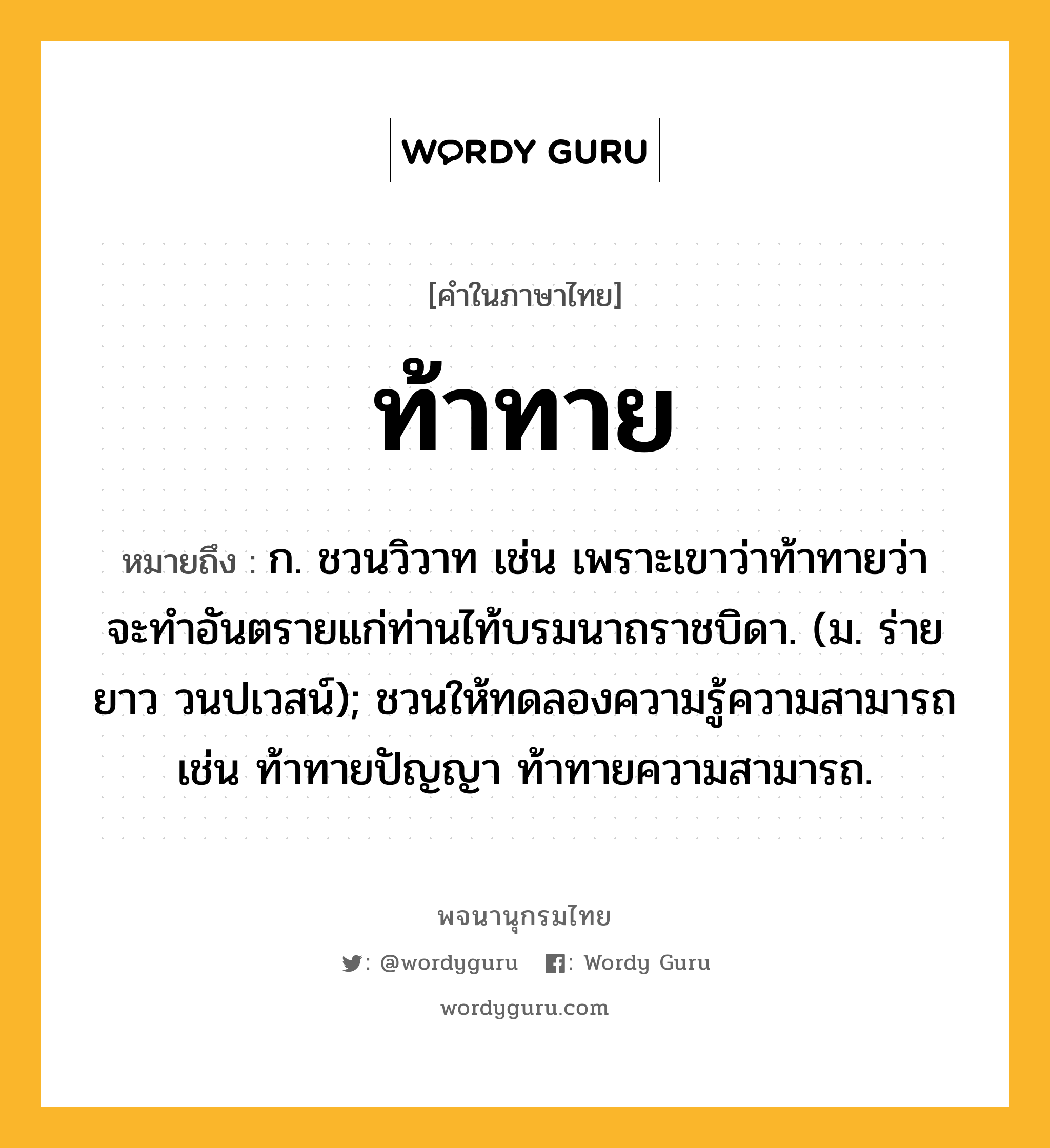 ท้าทาย หมายถึงอะไร?, คำในภาษาไทย ท้าทาย หมายถึง ก. ชวนวิวาท เช่น เพราะเขาว่าท้าทายว่าจะทําอันตรายแก่ท่านไท้บรมนาถราชบิดา. (ม. ร่ายยาว วนปเวสน์); ชวนให้ทดลองความรู้ความสามารถ เช่น ท้าทายปัญญา ท้าทายความสามารถ.