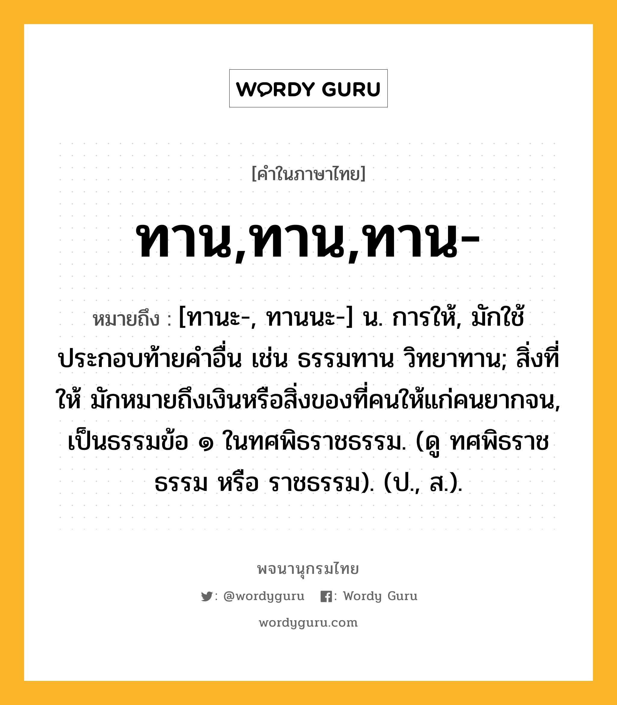 ทาน,ทาน,ทาน- หมายถึงอะไร?, คำในภาษาไทย ทาน,ทาน,ทาน- หมายถึง [ทานะ-, ทานนะ-] น. การให้, มักใช้ประกอบท้ายคำอื่น เช่น ธรรมทาน วิทยาทาน; สิ่งที่ให้ มักหมายถึงเงินหรือสิ่งของที่คนให้แก่คนยากจน, เป็นธรรมข้อ ๑ ในทศพิธราชธรรม. (ดู ทศพิธราชธรรม หรือ ราชธรรม). (ป., ส.).