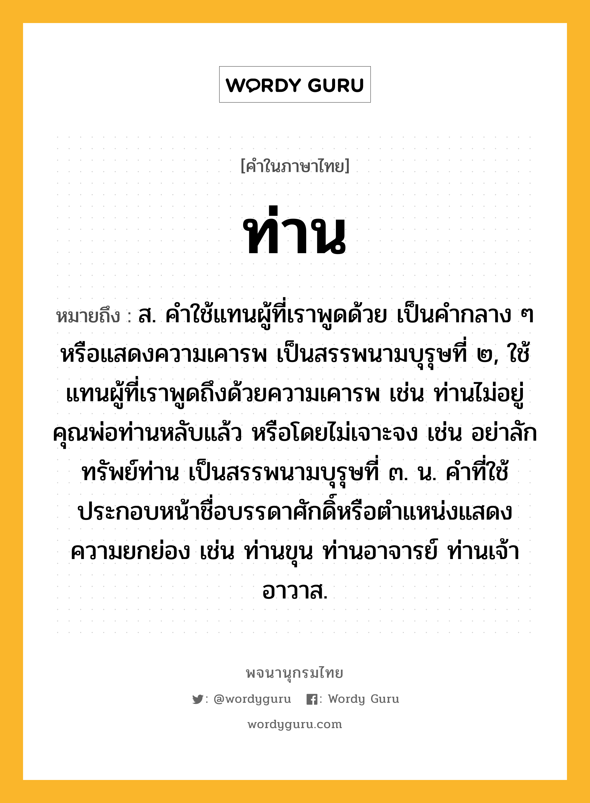 ท่าน หมายถึงอะไร?, คำในภาษาไทย ท่าน หมายถึง ส. คําใช้แทนผู้ที่เราพูดด้วย เป็นคํากลาง ๆ หรือแสดงความเคารพ เป็นสรรพนามบุรุษที่ ๒, ใช้แทนผู้ที่เราพูดถึงด้วยความเคารพ เช่น ท่านไม่อยู่ คุณพ่อท่านหลับแล้ว หรือโดยไม่เจาะจง เช่น อย่าลักทรัพย์ท่าน เป็นสรรพนามบุรุษที่ ๓. น. คําที่ใช้ประกอบหน้าชื่อบรรดาศักดิ์หรือตําแหน่งแสดงความยกย่อง เช่น ท่านขุน ท่านอาจารย์ ท่านเจ้าอาวาส.