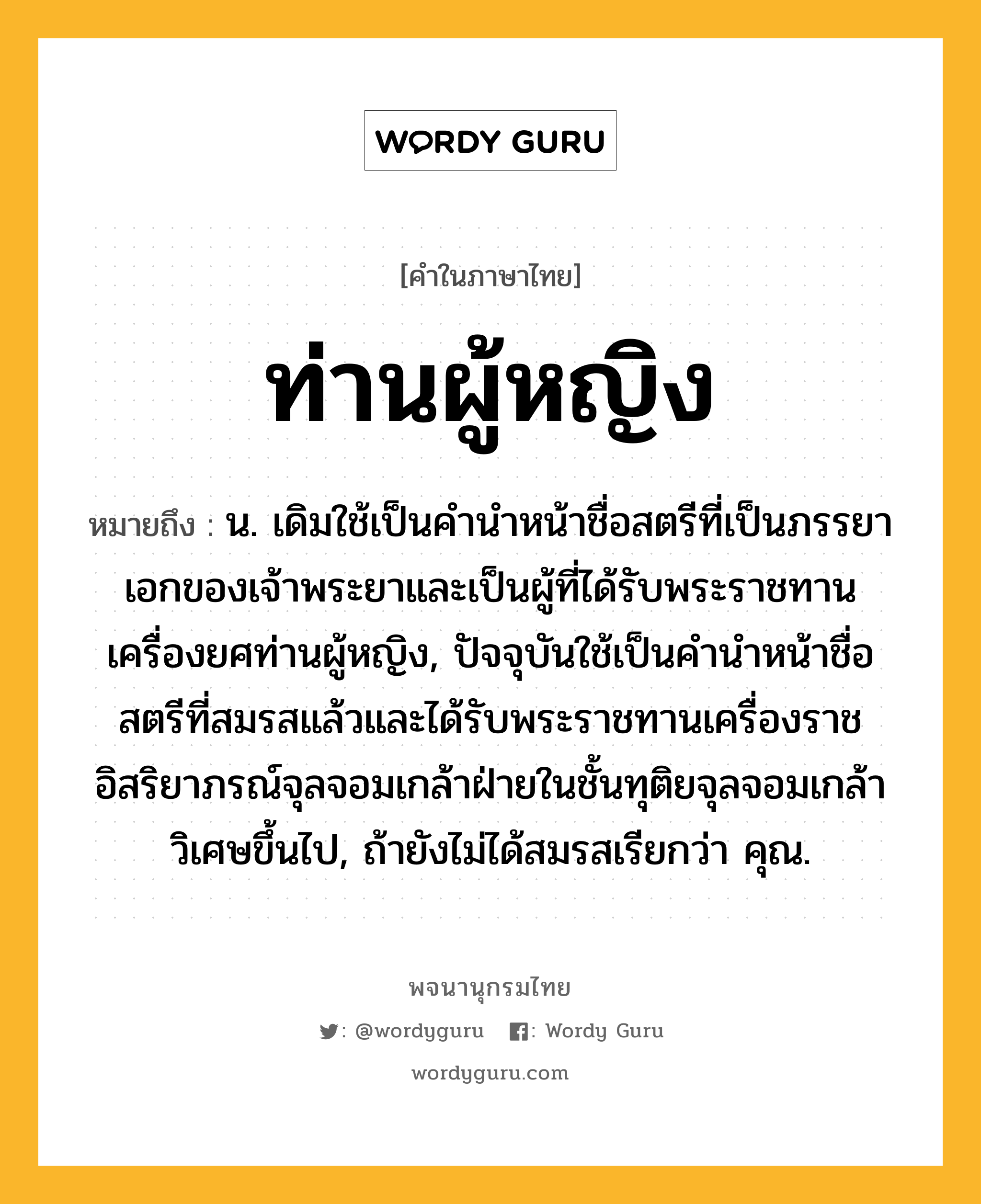 ท่านผู้หญิง หมายถึงอะไร?, คำในภาษาไทย ท่านผู้หญิง หมายถึง น. เดิมใช้เป็นคำนำหน้าชื่อสตรีที่เป็นภรรยาเอกของเจ้าพระยาและเป็นผู้ที่ได้รับพระราชทานเครื่องยศท่านผู้หญิง, ปัจจุบันใช้เป็นคำนำหน้าชื่อสตรีที่สมรสแล้วและได้รับพระราชทานเครื่องราชอิสริยาภรณ์จุลจอมเกล้าฝ่ายในชั้นทุติยจุลจอมเกล้าวิเศษขึ้นไป, ถ้ายังไม่ได้สมรสเรียกว่า คุณ.