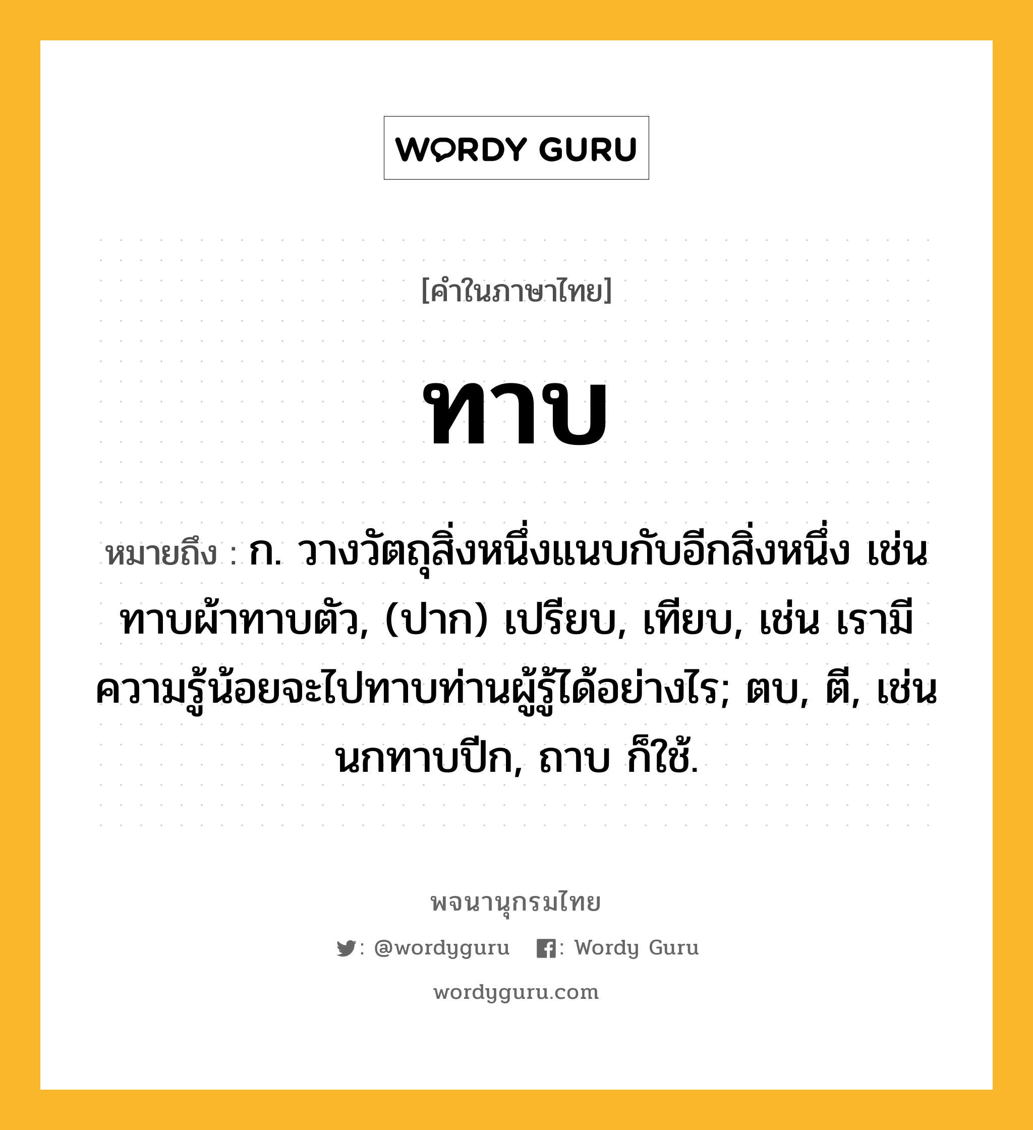 ทาบ หมายถึงอะไร?, คำในภาษาไทย ทาบ หมายถึง ก. วางวัตถุสิ่งหนึ่งแนบกับอีกสิ่งหนึ่ง เช่น ทาบผ้าทาบตัว, (ปาก) เปรียบ, เทียบ, เช่น เรามีความรู้น้อยจะไปทาบท่านผู้รู้ได้อย่างไร; ตบ, ตี, เช่น นกทาบปีก, ถาบ ก็ใช้.