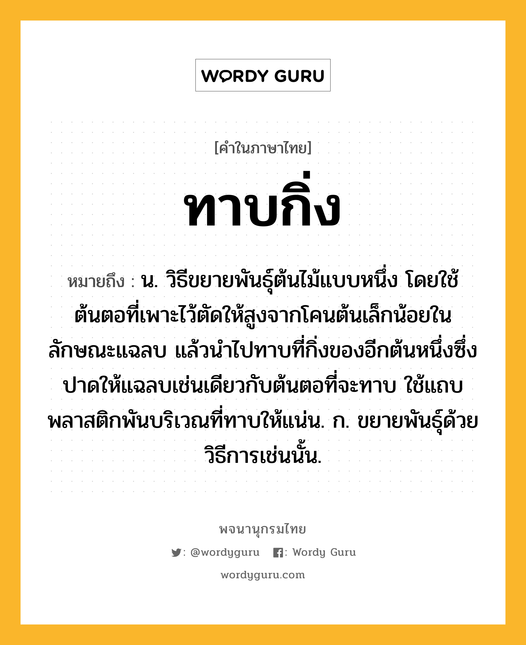 ทาบกิ่ง ความหมาย หมายถึงอะไร?, คำในภาษาไทย ทาบกิ่ง หมายถึง น. วิธีขยายพันธุ์ต้นไม้แบบหนึ่ง โดยใช้ต้นตอที่เพาะไว้ตัดให้สูงจากโคนต้นเล็กน้อยในลักษณะแฉลบ แล้วนำไปทาบที่กิ่งของอีกต้นหนึ่งซึ่งปาดให้แฉลบเช่นเดียวกับต้นตอที่จะทาบ ใช้แถบพลาสติกพันบริเวณที่ทาบให้แน่น. ก. ขยายพันธุ์ด้วยวิธีการเช่นนั้น.