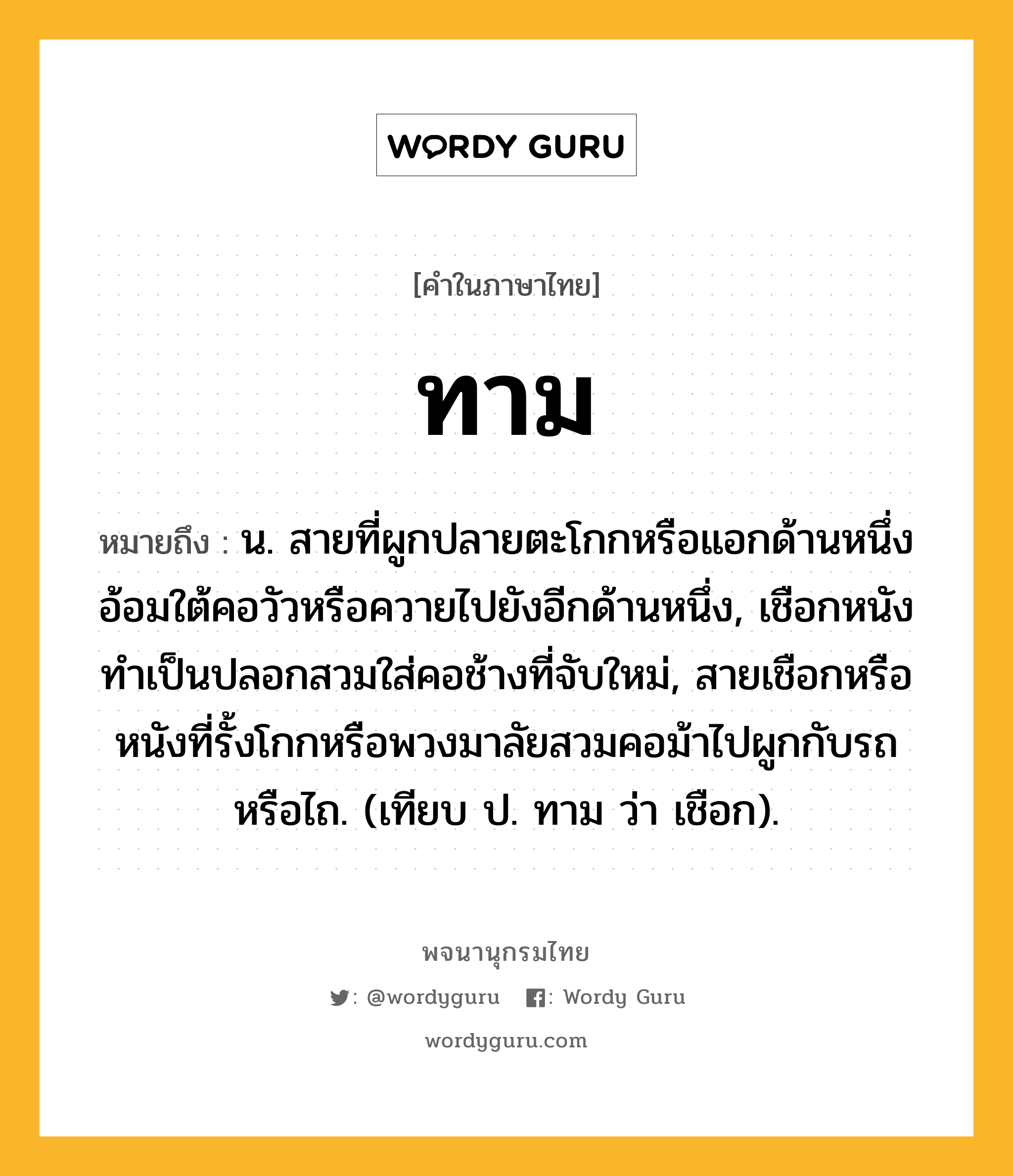 ทาม หมายถึงอะไร?, คำในภาษาไทย ทาม หมายถึง น. สายที่ผูกปลายตะโกกหรือแอกด้านหนึ่งอ้อมใต้คอวัวหรือควายไปยังอีกด้านหนึ่ง, เชือกหนังทําเป็นปลอกสวมใส่คอช้างที่จับใหม่, สายเชือกหรือหนังที่รั้งโกกหรือพวงมาลัยสวมคอม้าไปผูกกับรถหรือไถ. (เทียบ ป. ทาม ว่า เชือก).