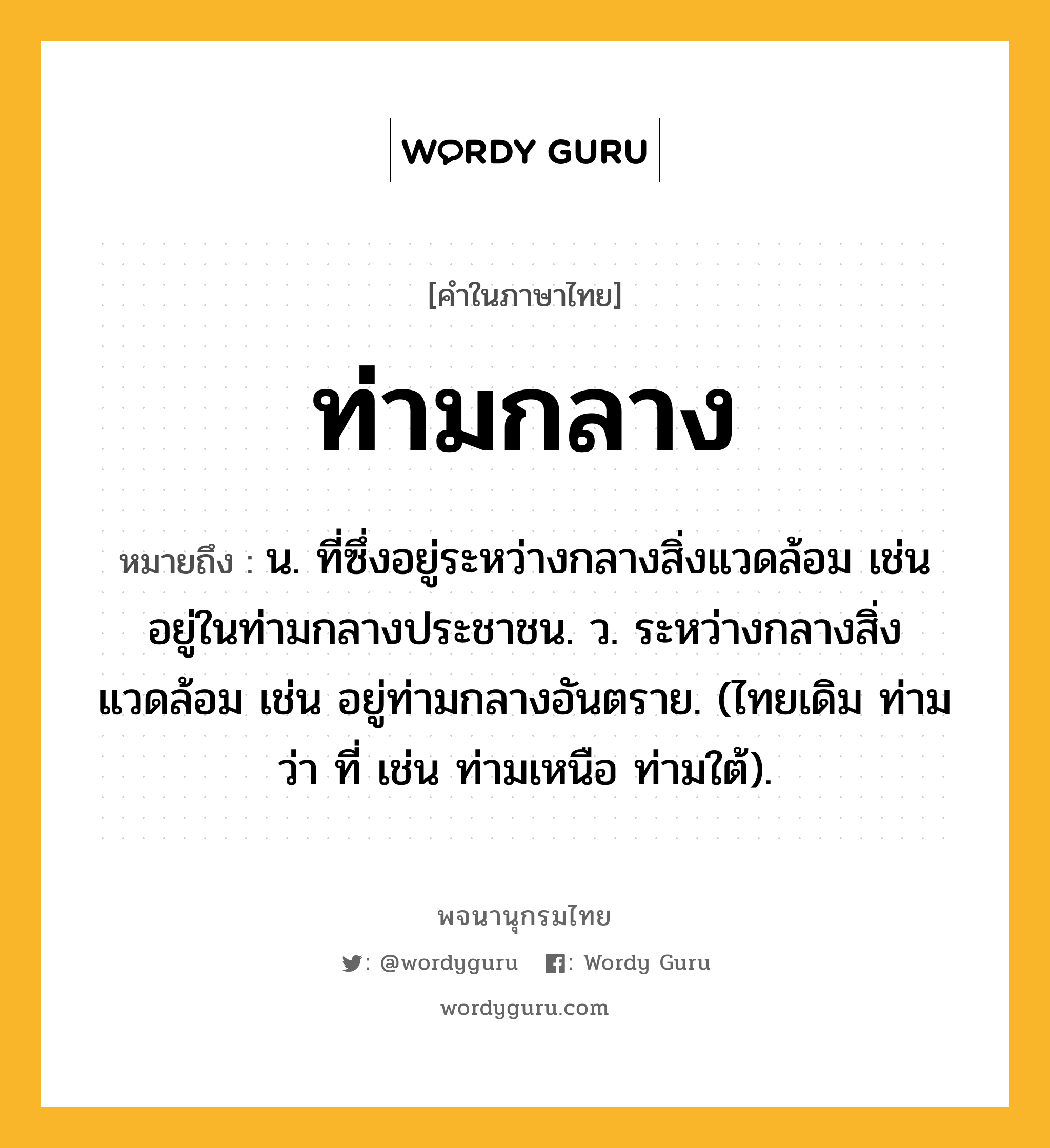 ท่ามกลาง หมายถึงอะไร?, คำในภาษาไทย ท่ามกลาง หมายถึง น. ที่ซึ่งอยู่ระหว่างกลางสิ่งแวดล้อม เช่น อยู่ในท่ามกลางประชาชน. ว. ระหว่างกลางสิ่งแวดล้อม เช่น อยู่ท่ามกลางอันตราย. (ไทยเดิม ท่าม ว่า ที่ เช่น ท่ามเหนือ ท่ามใต้).