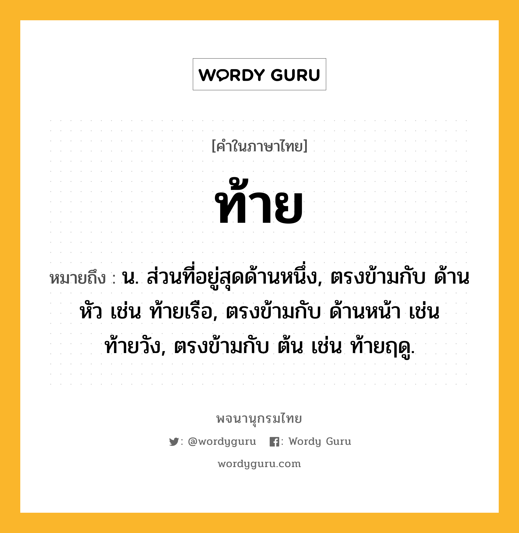 ท้าย หมายถึงอะไร?, คำในภาษาไทย ท้าย หมายถึง น. ส่วนที่อยู่สุดด้านหนึ่ง, ตรงข้ามกับ ด้านหัว เช่น ท้ายเรือ, ตรงข้ามกับ ด้านหน้า เช่น ท้ายวัง, ตรงข้ามกับ ต้น เช่น ท้ายฤดู.