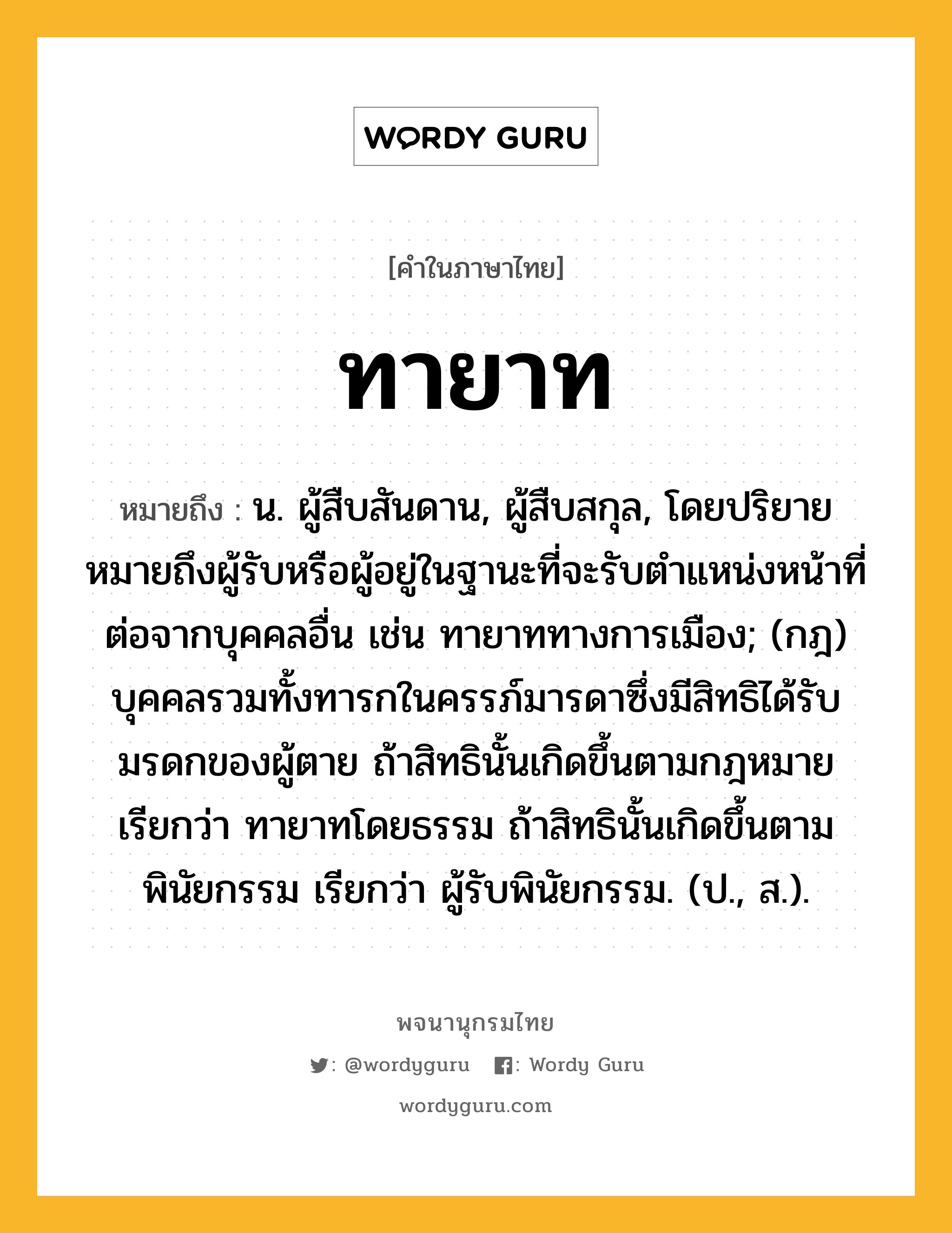 ทายาท ความหมาย หมายถึงอะไร?, คำในภาษาไทย ทายาท หมายถึง น. ผู้สืบสันดาน, ผู้สืบสกุล, โดยปริยายหมายถึงผู้รับหรือผู้อยู่ในฐานะที่จะรับตําแหน่งหน้าที่ต่อจากบุคคลอื่น เช่น ทายาททางการเมือง; (กฎ) บุคคลรวมทั้งทารกในครรภ์มารดาซึ่งมีสิทธิได้รับมรดกของผู้ตาย ถ้าสิทธินั้นเกิดขึ้นตามกฎหมาย เรียกว่า ทายาทโดยธรรม ถ้าสิทธินั้นเกิดขึ้นตามพินัยกรรม เรียกว่า ผู้รับพินัยกรรม. (ป., ส.).