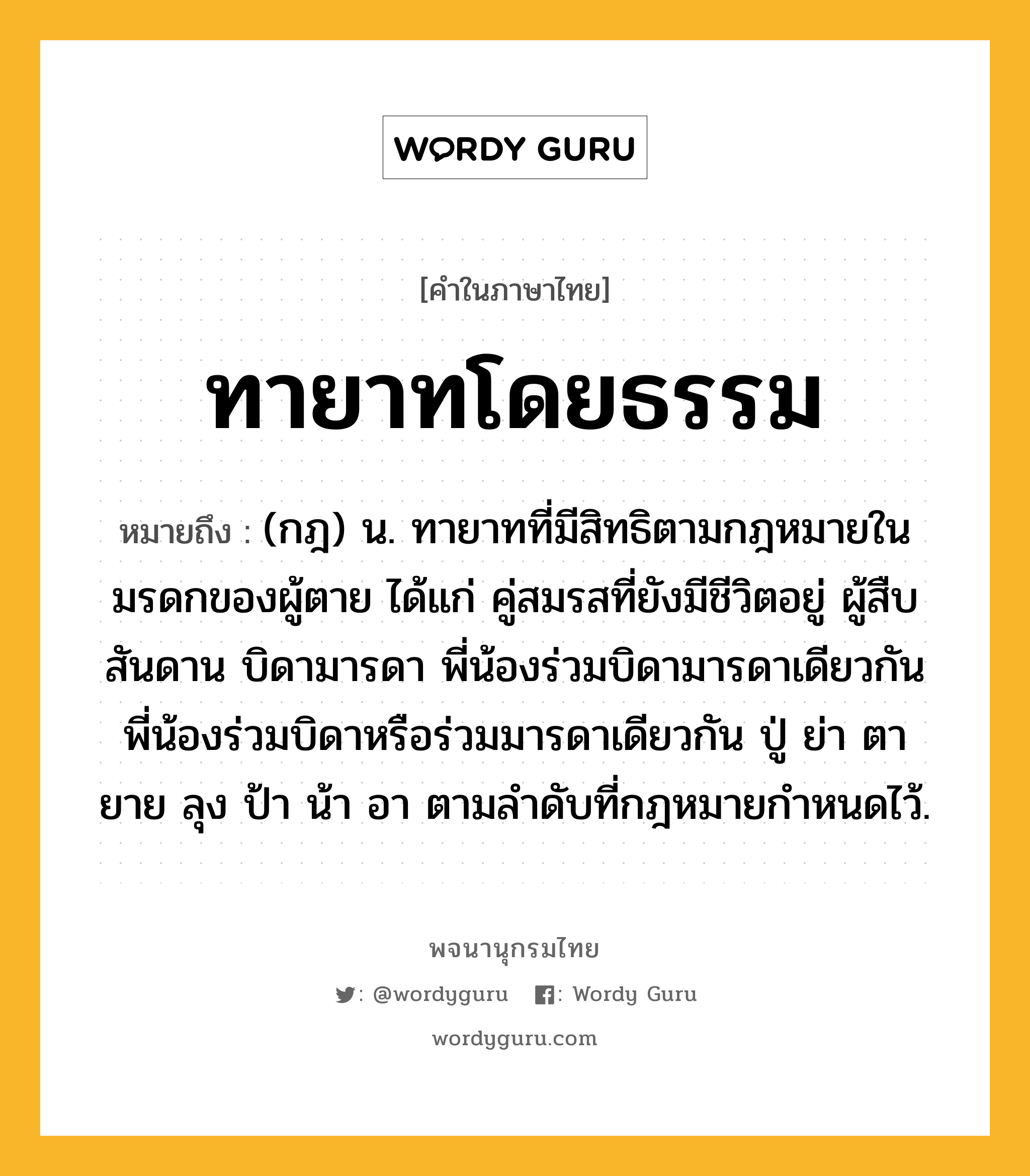 ทายาทโดยธรรม หมายถึงอะไร?, คำในภาษาไทย ทายาทโดยธรรม หมายถึง (กฎ) น. ทายาทที่มีสิทธิตามกฎหมายในมรดกของผู้ตาย ได้แก่ คู่สมรสที่ยังมีชีวิตอยู่ ผู้สืบสันดาน บิดามารดา พี่น้องร่วมบิดามารดาเดียวกัน พี่น้องร่วมบิดาหรือร่วมมารดาเดียวกัน ปู่ ย่า ตา ยาย ลุง ป้า น้า อา ตามลําดับที่กฎหมายกําหนดไว้.