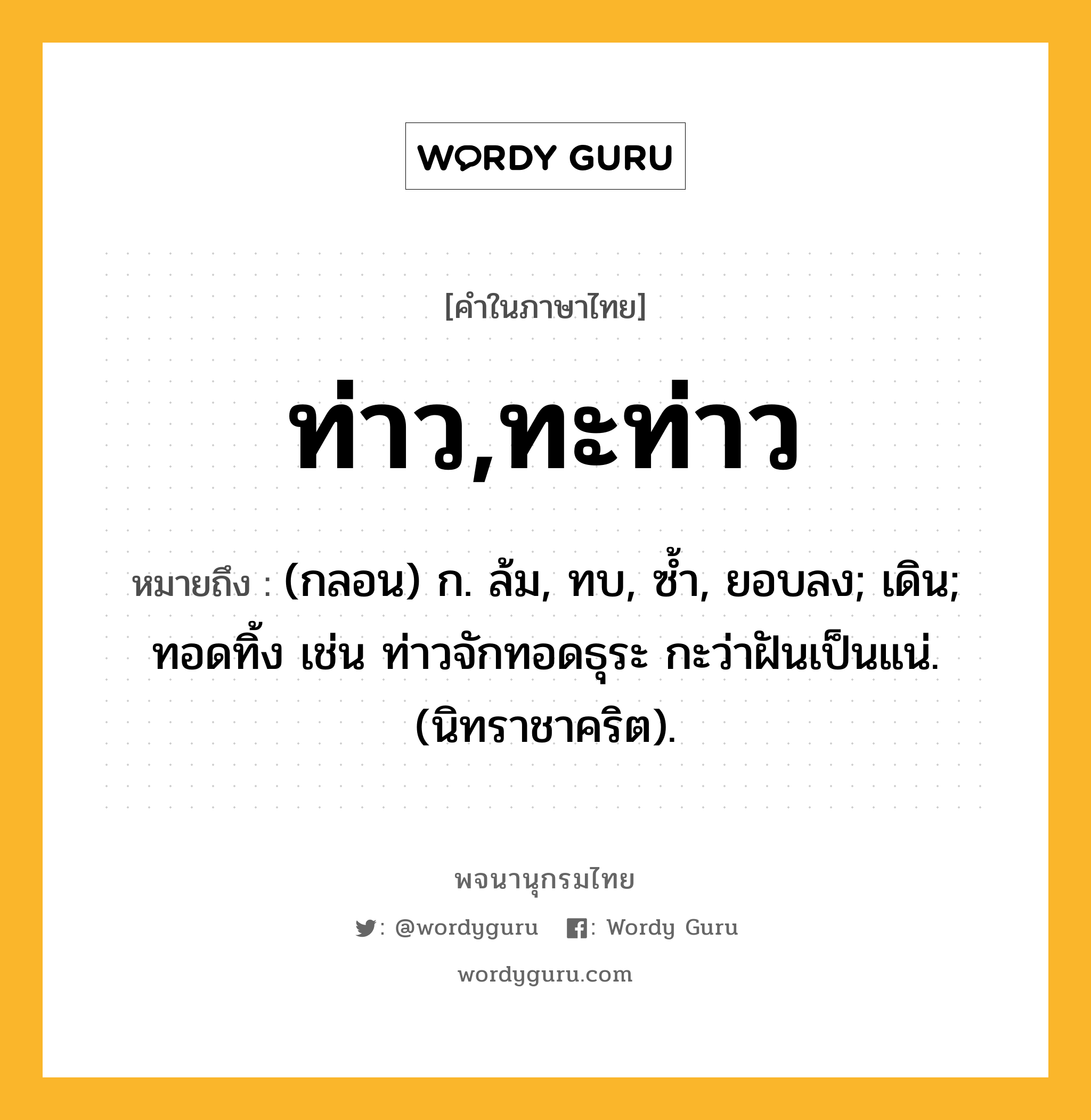 ท่าว,ทะท่าว หมายถึงอะไร?, คำในภาษาไทย ท่าว,ทะท่าว หมายถึง (กลอน) ก. ล้ม, ทบ, ซํ้า, ยอบลง; เดิน; ทอดทิ้ง เช่น ท่าวจักทอดธุระ กะว่าฝันเป็นแน่. (นิทราชาคริต).