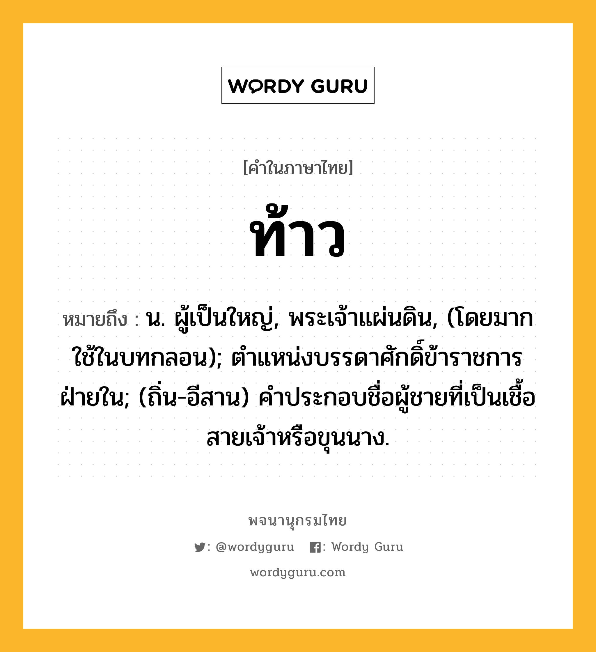 ท้าว หมายถึงอะไร?, คำในภาษาไทย ท้าว หมายถึง น. ผู้เป็นใหญ่, พระเจ้าแผ่นดิน, (โดยมากใช้ในบทกลอน); ตําแหน่งบรรดาศักดิ์ข้าราชการฝ่ายใน; (ถิ่น-อีสาน) คําประกอบชื่อผู้ชายที่เป็นเชื้อสายเจ้าหรือขุนนาง.