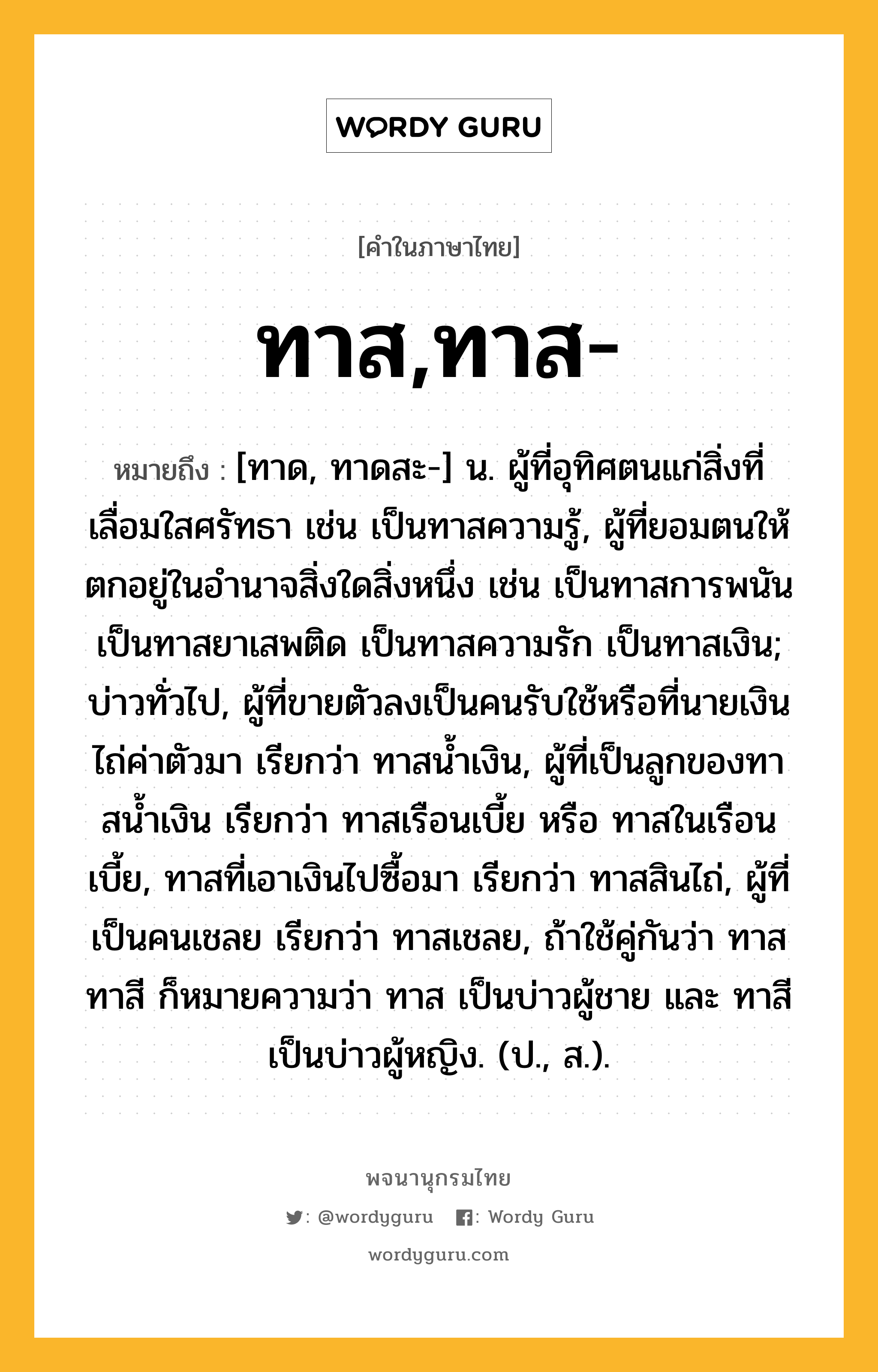 ทาส,ทาส- หมายถึงอะไร?, คำในภาษาไทย ทาส,ทาส- หมายถึง [ทาด, ทาดสะ-] น. ผู้ที่อุทิศตนแก่สิ่งที่เลื่อมใสศรัทธา เช่น เป็นทาสความรู้, ผู้ที่ยอมตนให้ตกอยู่ในอํานาจสิ่งใดสิ่งหนึ่ง เช่น เป็นทาสการพนัน เป็นทาสยาเสพติด เป็นทาสความรัก เป็นทาสเงิน; บ่าวทั่วไป, ผู้ที่ขายตัวลงเป็นคนรับใช้หรือที่นายเงินไถ่ค่าตัวมา เรียกว่า ทาสนํ้าเงิน, ผู้ที่เป็นลูกของทาสนํ้าเงิน เรียกว่า ทาสเรือนเบี้ย หรือ ทาสในเรือนเบี้ย, ทาสที่เอาเงินไปซื้อมา เรียกว่า ทาสสินไถ่, ผู้ที่เป็นคนเชลย เรียกว่า ทาสเชลย, ถ้าใช้คู่กันว่า ทาสทาสี ก็หมายความว่า ทาส เป็นบ่าวผู้ชาย และ ทาสี เป็นบ่าวผู้หญิง. (ป., ส.).