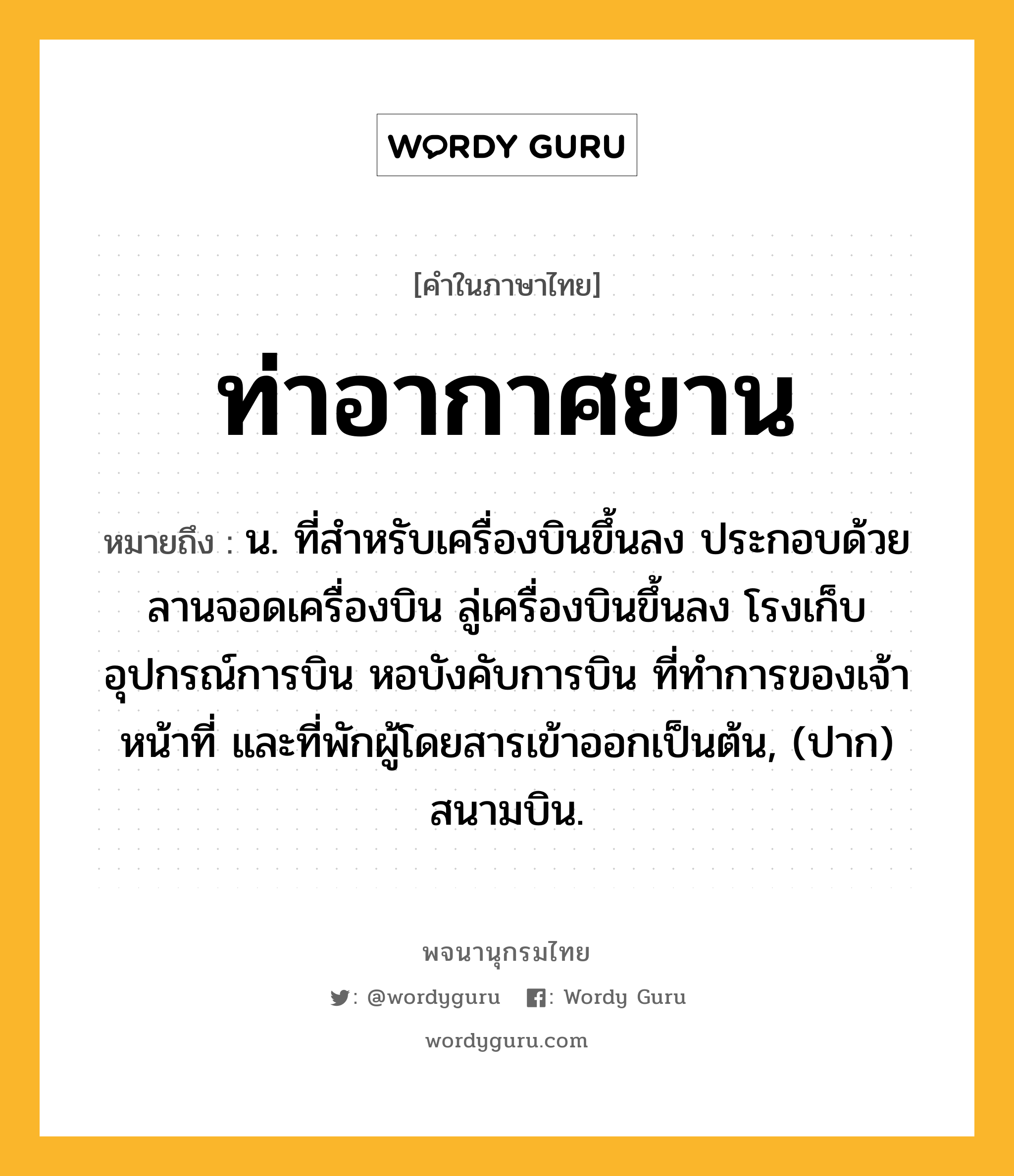 ท่าอากาศยาน หมายถึงอะไร?, คำในภาษาไทย ท่าอากาศยาน หมายถึง น. ที่สําหรับเครื่องบินขึ้นลง ประกอบด้วยลานจอดเครื่องบิน ลู่เครื่องบินขึ้นลง โรงเก็บอุปกรณ์การบิน หอบังคับการบิน ที่ทําการของเจ้าหน้าที่ และที่พักผู้โดยสารเข้าออกเป็นต้น, (ปาก) สนามบิน.