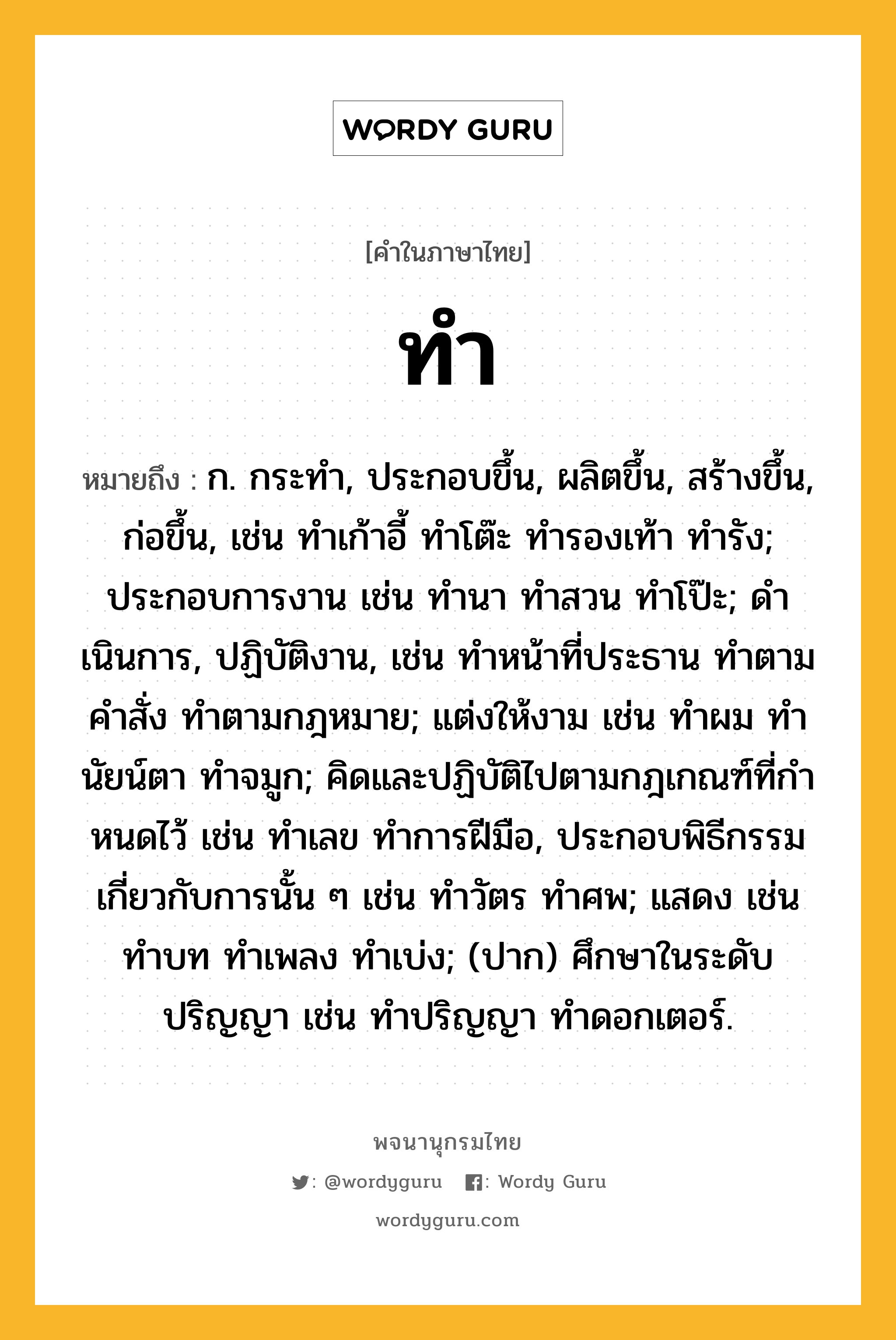 ทำ หมายถึงอะไร?, คำในภาษาไทย ทำ หมายถึง ก. กระทํา, ประกอบขึ้น, ผลิตขึ้น, สร้างขึ้น, ก่อขึ้น, เช่น ทําเก้าอี้ ทําโต๊ะ ทํารองเท้า ทํารัง; ประกอบการงาน เช่น ทํานา ทําสวน ทําโป๊ะ; ดําเนินการ, ปฏิบัติงาน, เช่น ทําหน้าที่ประธาน ทําตามคําสั่ง ทําตามกฎหมาย; แต่งให้งาม เช่น ทําผม ทํานัยน์ตา ทําจมูก; คิดและปฏิบัติไปตามกฎเกณฑ์ที่กําหนดไว้ เช่น ทําเลข ทําการฝีมือ, ประกอบพิธีกรรมเกี่ยวกับการนั้น ๆ เช่น ทําวัตร ทําศพ; แสดง เช่น ทําบท ทําเพลง ทําเบ่ง; (ปาก) ศึกษาในระดับปริญญา เช่น ทําปริญญา ทําดอกเตอร์.