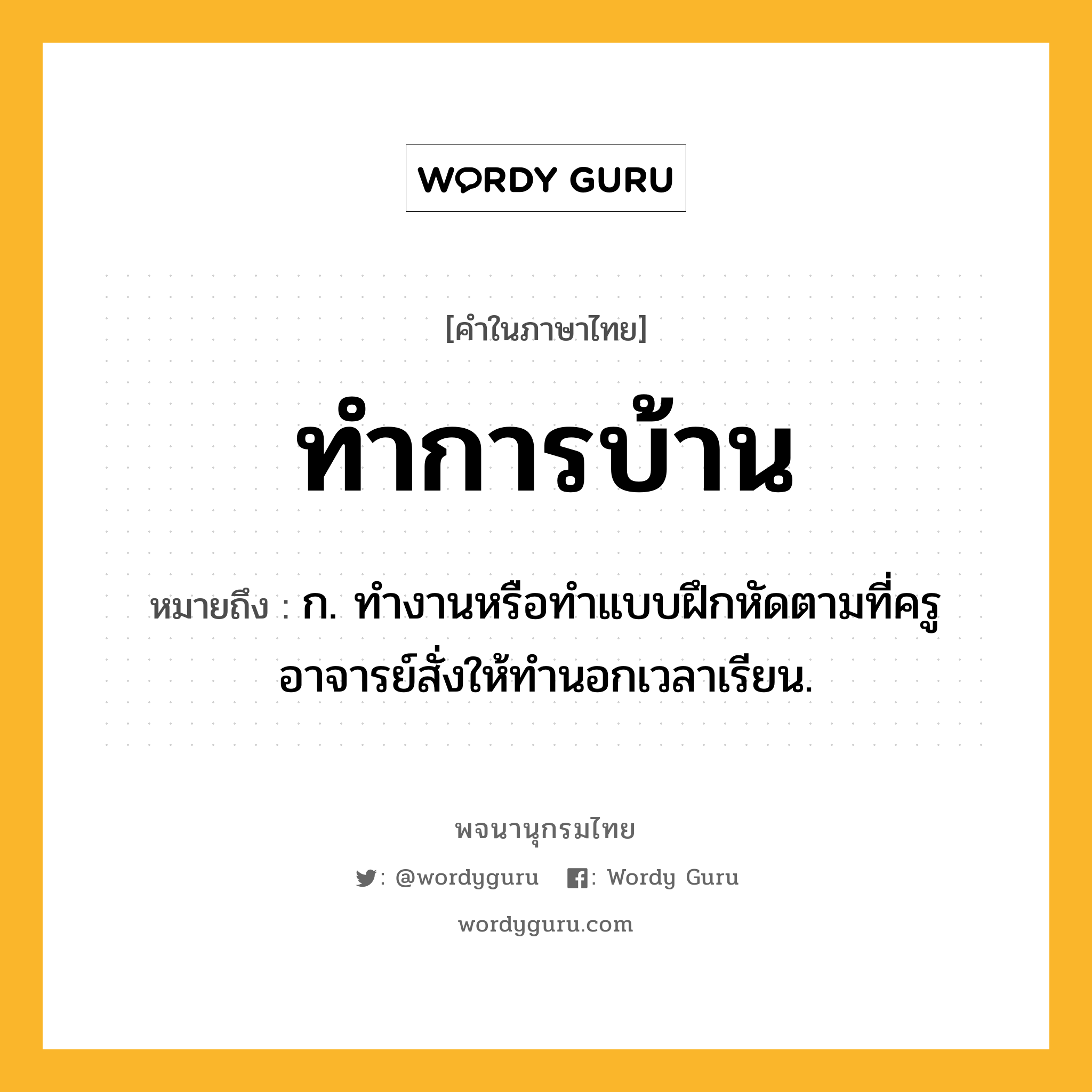 ทำการบ้าน หมายถึงอะไร?, คำในภาษาไทย ทำการบ้าน หมายถึง ก. ทํางานหรือทําแบบฝึกหัดตามที่ครูอาจารย์สั่งให้ทํานอกเวลาเรียน.