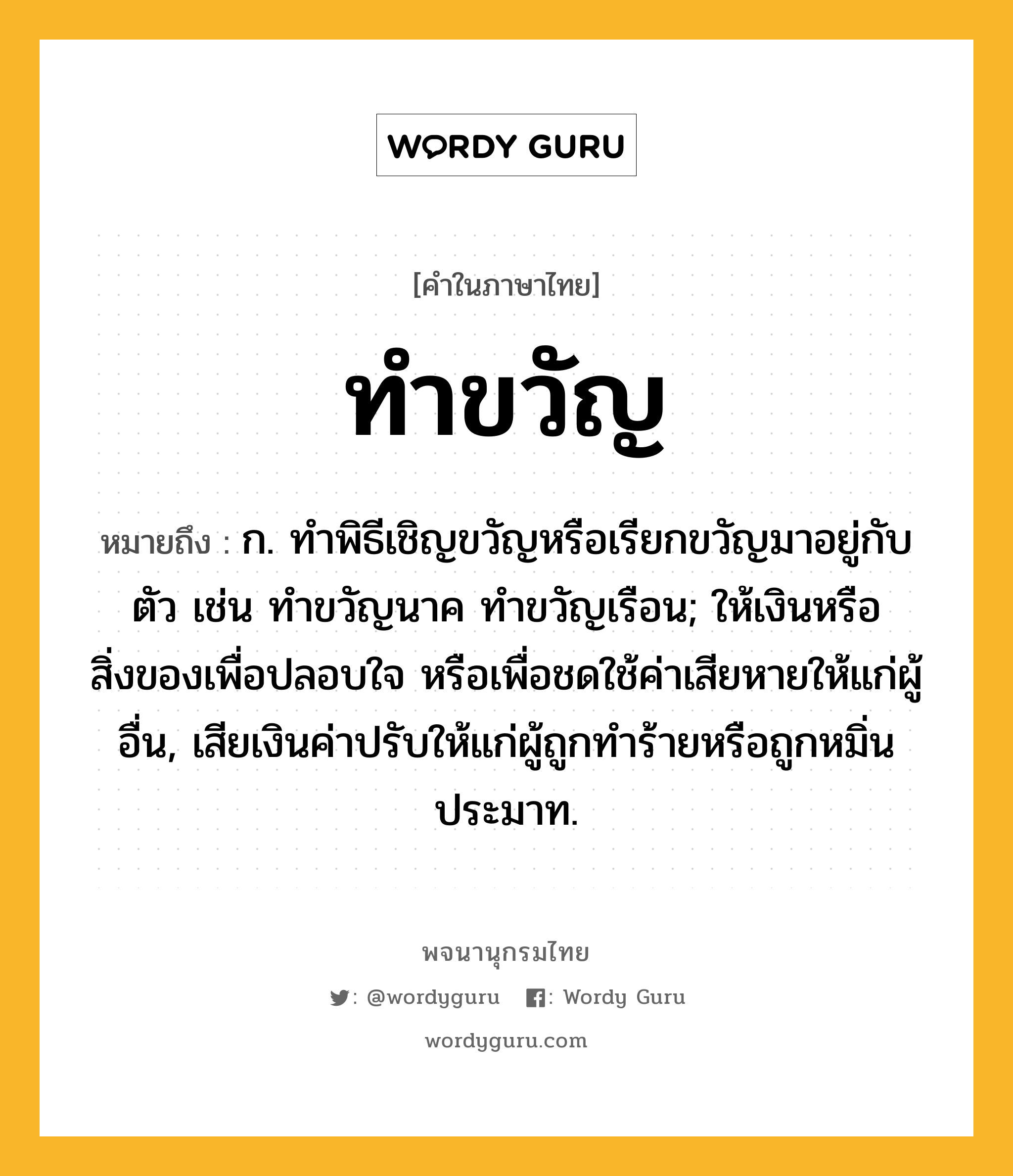 ทำขวัญ หมายถึงอะไร?, คำในภาษาไทย ทำขวัญ หมายถึง ก. ทําพิธีเชิญขวัญหรือเรียกขวัญมาอยู่กับตัว เช่น ทําขวัญนาค ทําขวัญเรือน; ให้เงินหรือสิ่งของเพื่อปลอบใจ หรือเพื่อชดใช้ค่าเสียหายให้แก่ผู้อื่น, เสียเงินค่าปรับให้แก่ผู้ถูกทําร้ายหรือถูกหมิ่นประมาท.