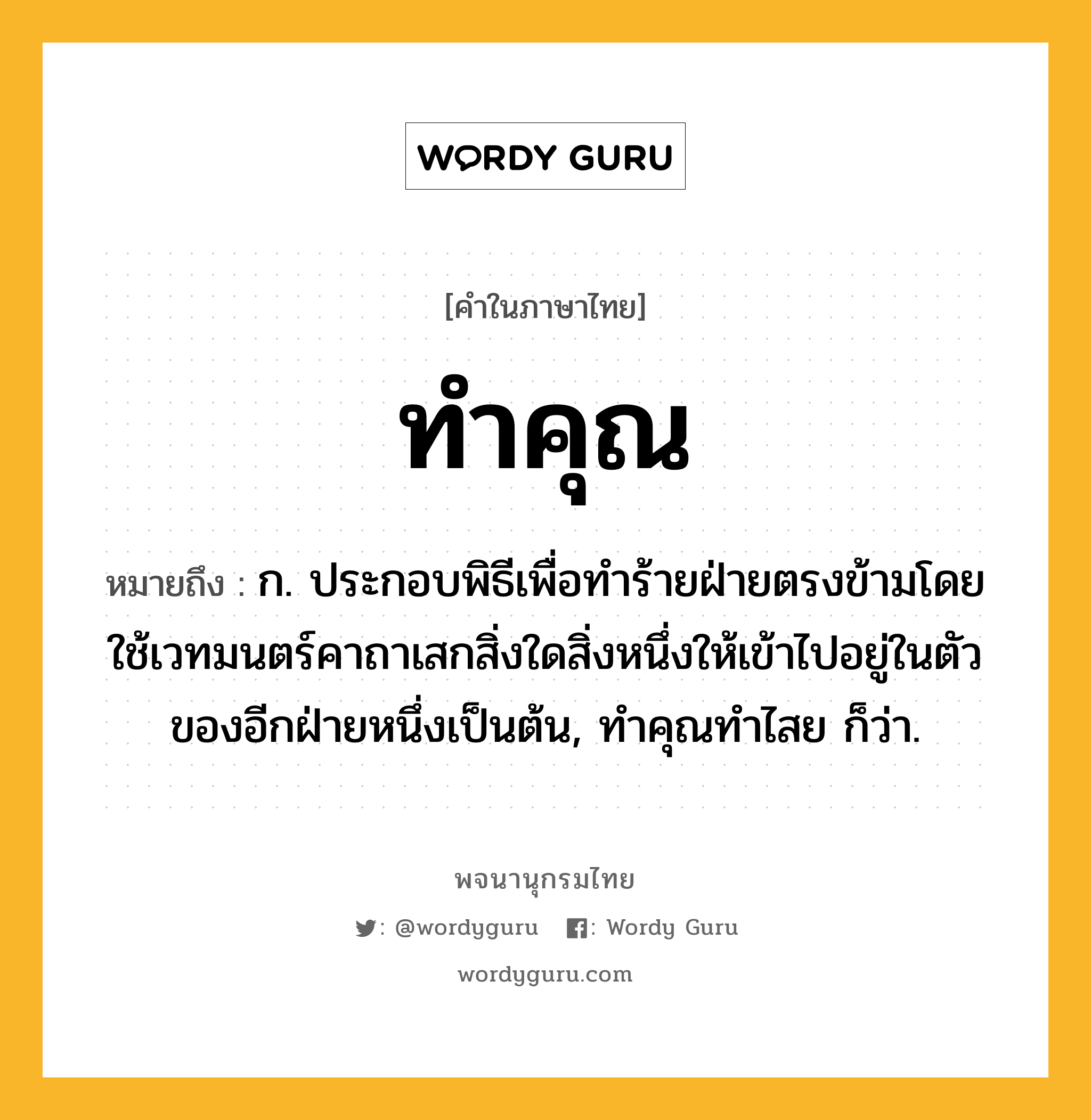 ทำคุณ ความหมาย หมายถึงอะไร?, คำในภาษาไทย ทำคุณ หมายถึง ก. ประกอบพิธีเพื่อทําร้ายฝ่ายตรงข้ามโดยใช้เวทมนตร์คาถาเสกสิ่งใดสิ่งหนึ่งให้เข้าไปอยู่ในตัวของอีกฝ่ายหนึ่งเป็นต้น, ทําคุณทําไสย ก็ว่า.