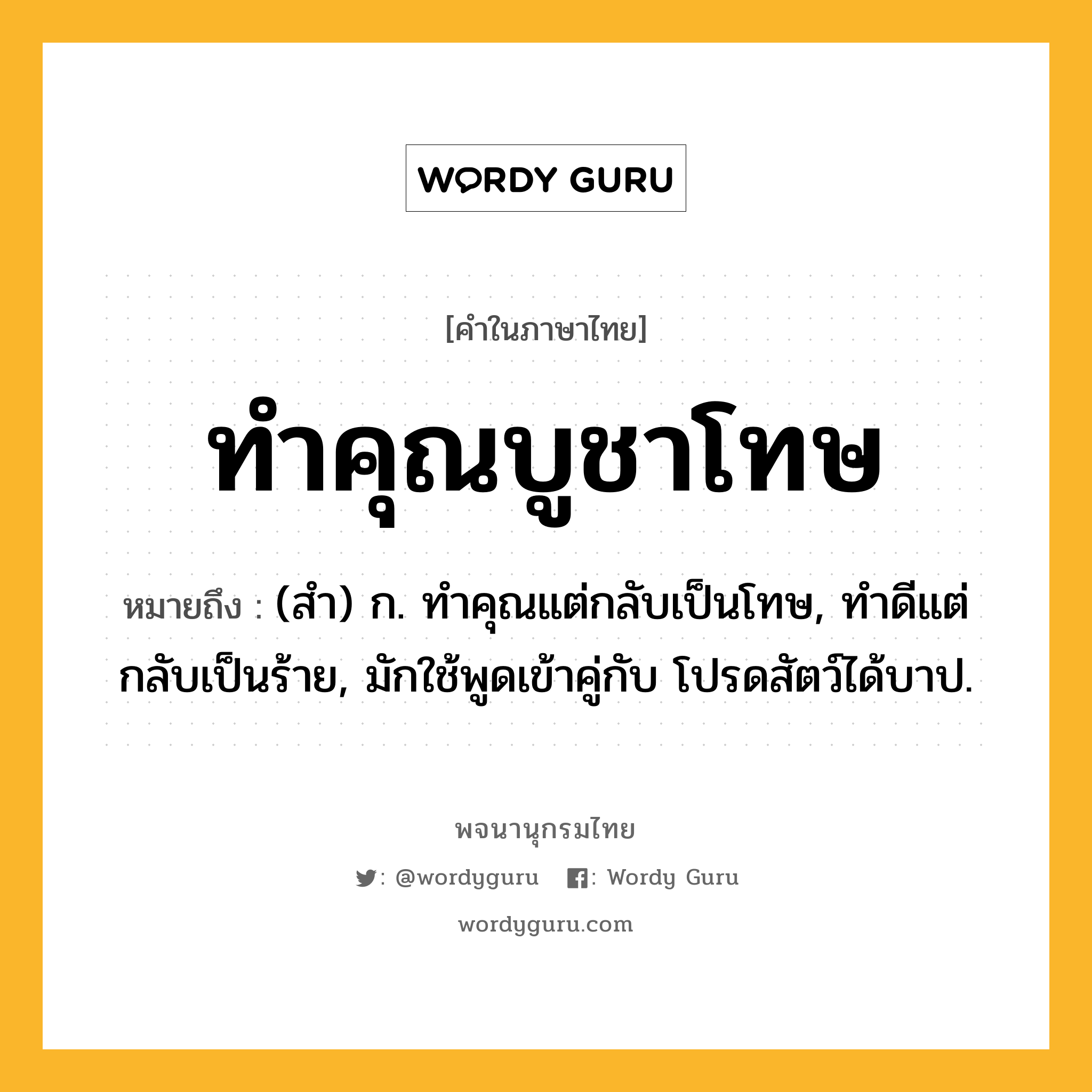 ทำคุณบูชาโทษ หมายถึงอะไร?, คำในภาษาไทย ทำคุณบูชาโทษ หมายถึง (สํา) ก. ทําคุณแต่กลับเป็นโทษ, ทําดีแต่กลับเป็นร้าย, มักใช้พูดเข้าคู่กับ โปรดสัตว์ได้บาป.