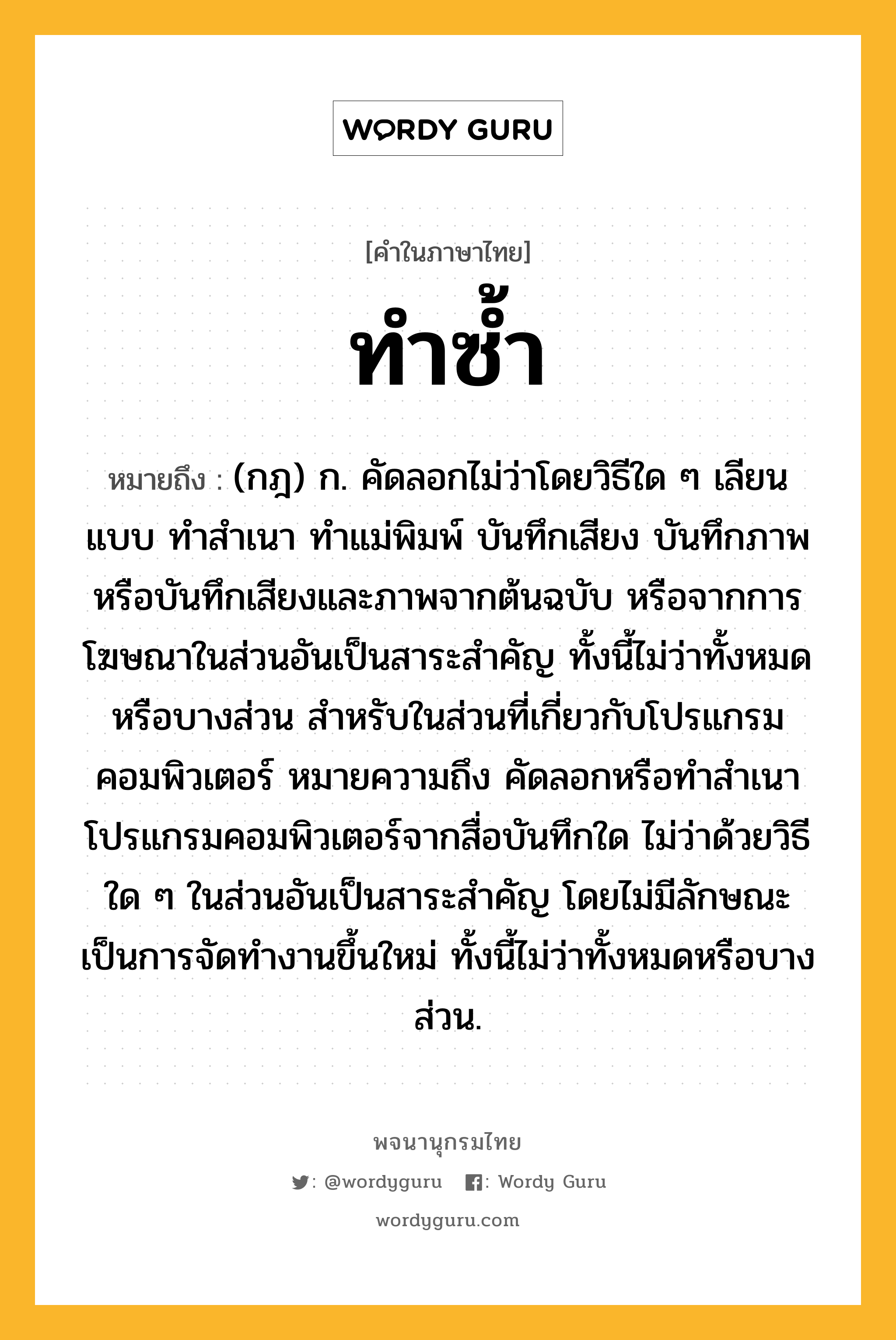 ทำซ้ำ หมายถึงอะไร?, คำในภาษาไทย ทำซ้ำ หมายถึง (กฎ) ก. คัดลอกไม่ว่าโดยวิธีใด ๆ เลียนแบบ ทำสำเนา ทำแม่พิมพ์ บันทึกเสียง บันทึกภาพ หรือบันทึกเสียงและภาพจากต้นฉบับ หรือจากการโฆษณาในส่วนอันเป็นสาระสำคัญ ทั้งนี้ไม่ว่าทั้งหมดหรือบางส่วน สำหรับในส่วนที่เกี่ยวกับโปรแกรมคอมพิวเตอร์ หมายความถึง คัดลอกหรือทำสำเนาโปรแกรมคอมพิวเตอร์จากสื่อบันทึกใด ไม่ว่าด้วยวิธีใด ๆ ในส่วนอันเป็นสาระสำคัญ โดยไม่มีลักษณะเป็นการจัดทำงานขึ้นใหม่ ทั้งนี้ไม่ว่าทั้งหมดหรือบางส่วน.