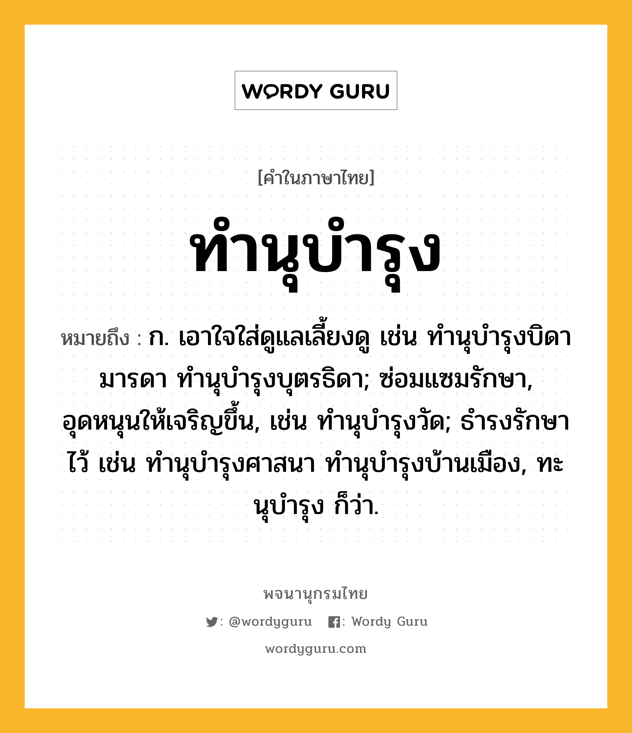 ทำนุบำรุง หมายถึงอะไร?, คำในภาษาไทย ทำนุบำรุง หมายถึง ก. เอาใจใส่ดูแลเลี้ยงดู เช่น ทํานุบํารุงบิดามารดา ทํานุบํารุงบุตรธิดา; ซ่อมแซมรักษา, อุดหนุนให้เจริญขึ้น, เช่น ทํานุบํารุงวัด; ธํารงรักษาไว้ เช่น ทํานุบํารุงศาสนา ทํานุบํารุงบ้านเมือง, ทะนุบํารุง ก็ว่า.