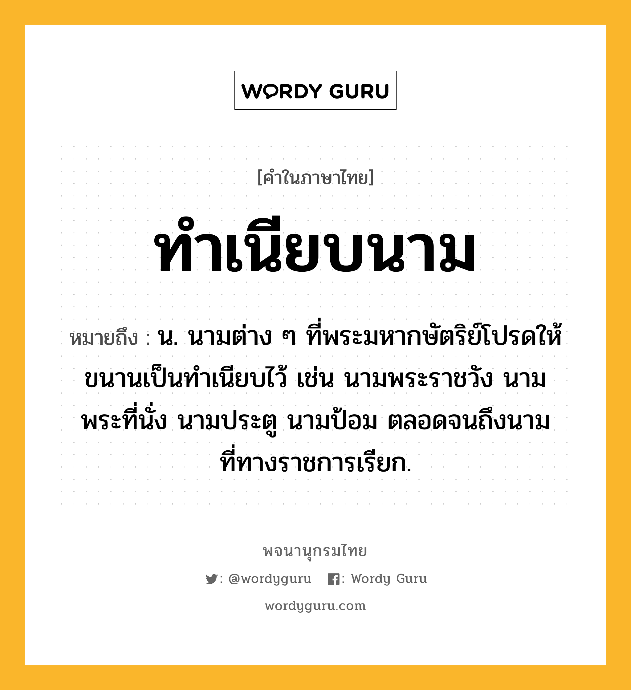 ทำเนียบนาม หมายถึงอะไร?, คำในภาษาไทย ทำเนียบนาม หมายถึง น. นามต่าง ๆ ที่พระมหากษัตริย์โปรดให้ขนานเป็นทําเนียบไว้ เช่น นามพระราชวัง นามพระที่นั่ง นามประตู นามป้อม ตลอดจนถึงนามที่ทางราชการเรียก.