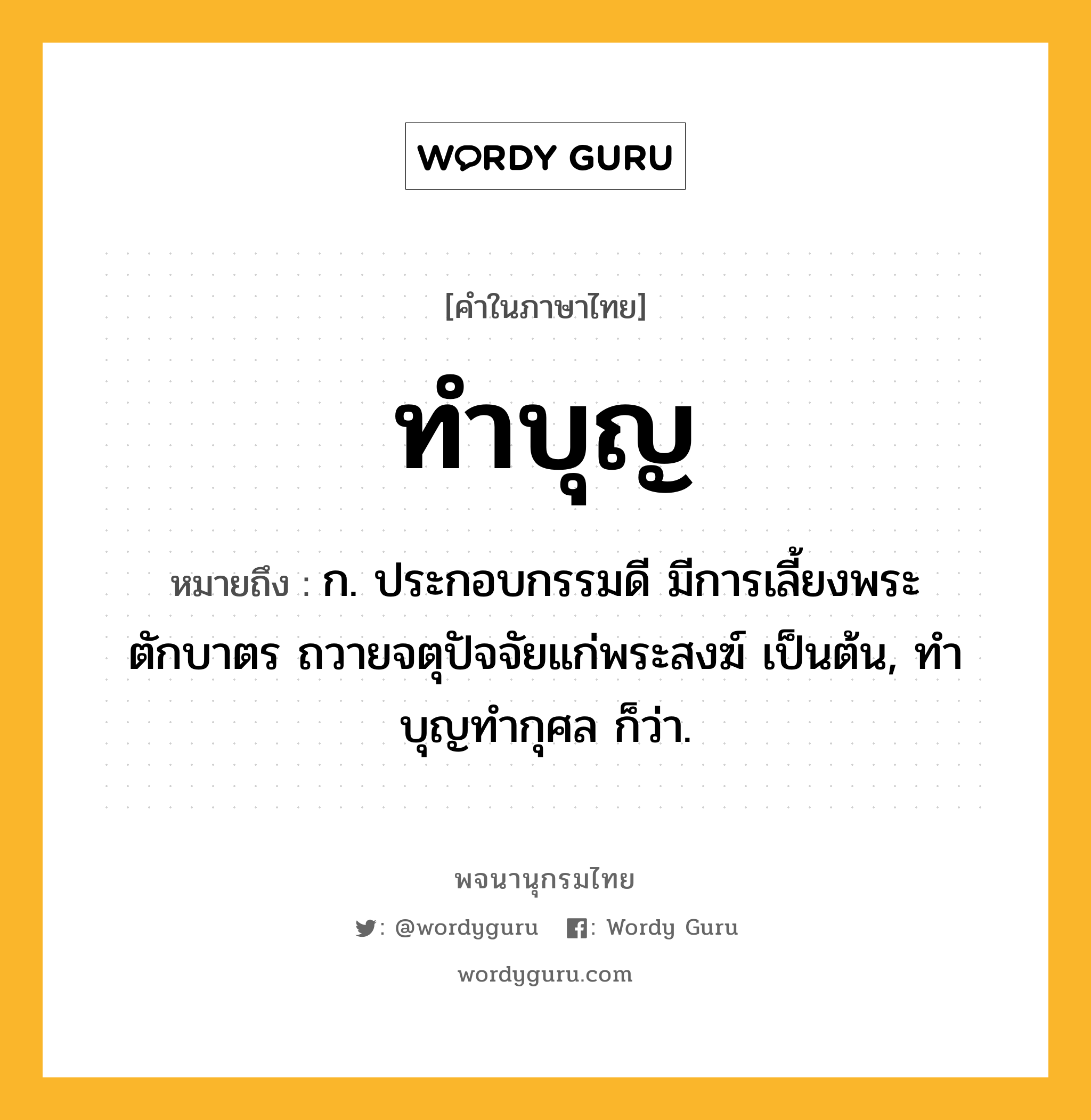 ทำบุญ หมายถึงอะไร?, คำในภาษาไทย ทำบุญ หมายถึง ก. ประกอบกรรมดี มีการเลี้ยงพระ ตักบาตร ถวายจตุปัจจัยแก่พระสงฆ์ เป็นต้น, ทําบุญทํากุศล ก็ว่า.