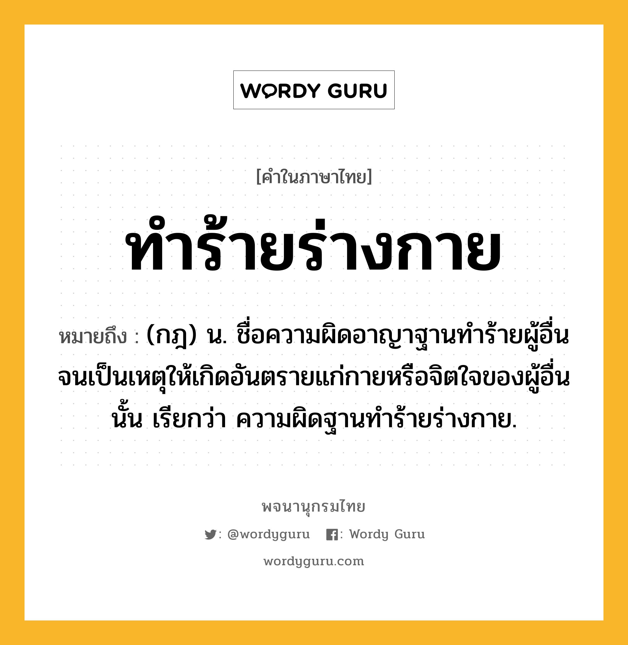 ทำร้ายร่างกาย หมายถึงอะไร?, คำในภาษาไทย ทำร้ายร่างกาย หมายถึง (กฎ) น. ชื่อความผิดอาญาฐานทำร้ายผู้อื่นจนเป็นเหตุให้เกิดอันตรายแก่กายหรือจิตใจของผู้อื่นนั้น เรียกว่า ความผิดฐานทำร้ายร่างกาย.