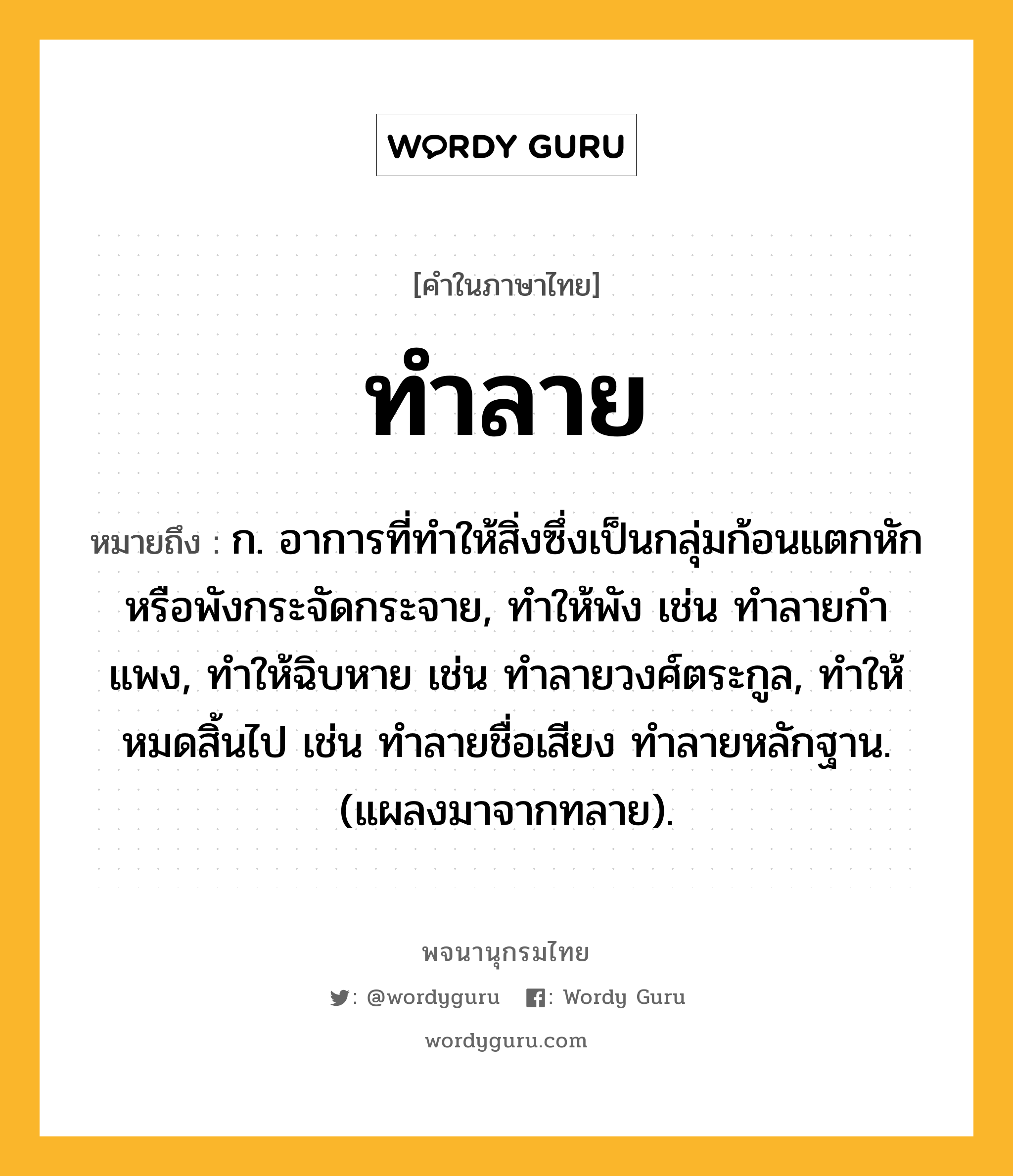 ทำลาย หมายถึงอะไร?, คำในภาษาไทย ทำลาย หมายถึง ก. อาการที่ทําให้สิ่งซึ่งเป็นกลุ่มก้อนแตกหักหรือพังกระจัดกระจาย, ทําให้พัง เช่น ทําลายกําแพง, ทําให้ฉิบหาย เช่น ทําลายวงศ์ตระกูล, ทําให้หมดสิ้นไป เช่น ทําลายชื่อเสียง ทําลายหลักฐาน. (แผลงมาจากทลาย).