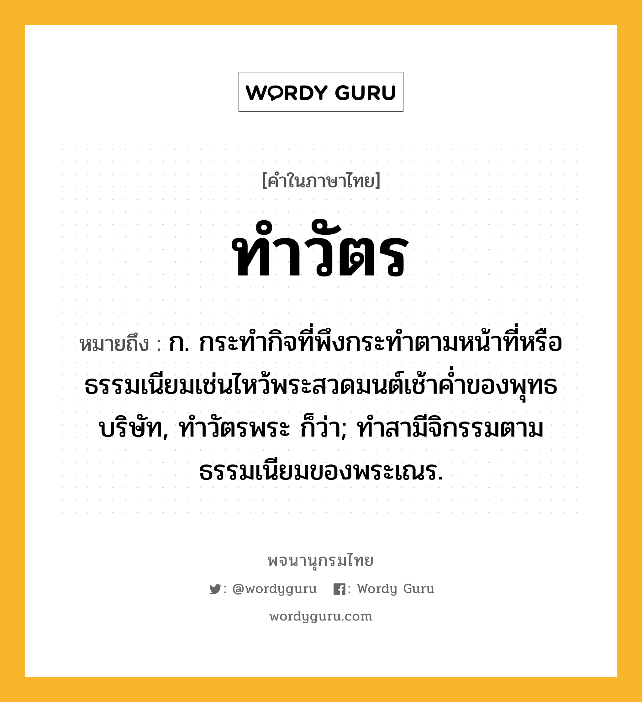 ทำวัตร หมายถึงอะไร?, คำในภาษาไทย ทำวัตร หมายถึง ก. กระทํากิจที่พึงกระทําตามหน้าที่หรือธรรมเนียมเช่นไหว้พระสวดมนต์เช้าคํ่าของพุทธบริษัท, ทําวัตรพระ ก็ว่า; ทําสามีจิกรรมตามธรรมเนียมของพระเณร.