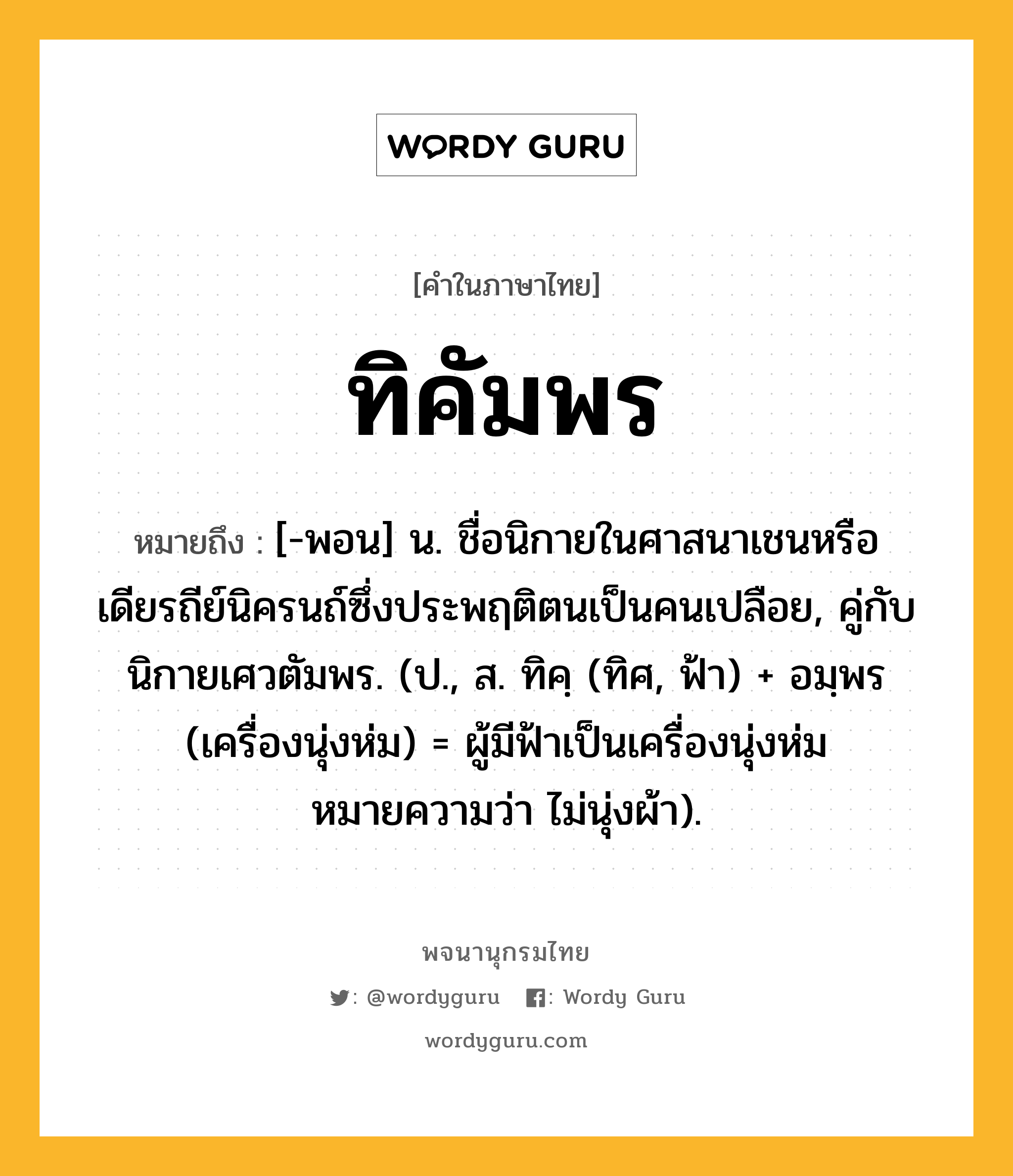 ทิคัมพร หมายถึงอะไร?, คำในภาษาไทย ทิคัมพร หมายถึง [-พอน] น. ชื่อนิกายในศาสนาเชนหรือเดียรถีย์นิครนถ์ซึ่งประพฤติตนเป็นคนเปลือย, คู่กับ นิกายเศวตัมพร. (ป., ส. ทิคฺ (ทิศ, ฟ้า) + อมฺพร (เครื่องนุ่งห่ม) = ผู้มีฟ้าเป็นเครื่องนุ่งห่ม หมายความว่า ไม่นุ่งผ้า).