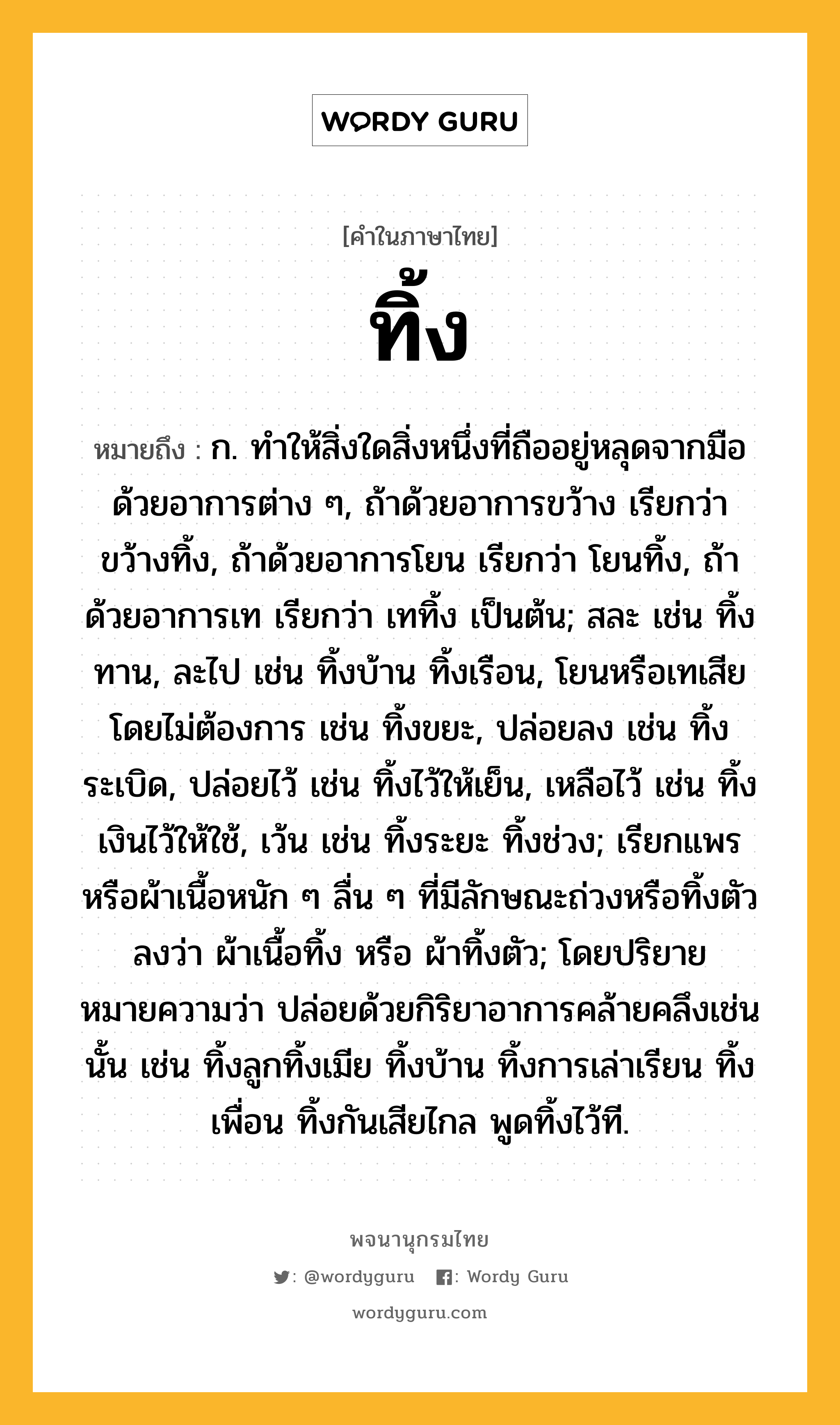 ทิ้ง หมายถึงอะไร?, คำในภาษาไทย ทิ้ง หมายถึง ก. ทําให้สิ่งใดสิ่งหนึ่งที่ถืออยู่หลุดจากมือด้วยอาการต่าง ๆ, ถ้าด้วยอาการขว้าง เรียกว่า ขว้างทิ้ง, ถ้าด้วยอาการโยน เรียกว่า โยนทิ้ง, ถ้าด้วยอาการเท เรียกว่า เททิ้ง เป็นต้น; สละ เช่น ทิ้งทาน, ละไป เช่น ทิ้งบ้าน ทิ้งเรือน, โยนหรือเทเสียโดยไม่ต้องการ เช่น ทิ้งขยะ, ปล่อยลง เช่น ทิ้งระเบิด, ปล่อยไว้ เช่น ทิ้งไว้ให้เย็น, เหลือไว้ เช่น ทิ้งเงินไว้ให้ใช้, เว้น เช่น ทิ้งระยะ ทิ้งช่วง; เรียกแพรหรือผ้าเนื้อหนัก ๆ ลื่น ๆ ที่มีลักษณะถ่วงหรือทิ้งตัวลงว่า ผ้าเนื้อทิ้ง หรือ ผ้าทิ้งตัว; โดยปริยายหมายความว่า ปล่อยด้วยกิริยาอาการคล้ายคลึงเช่นนั้น เช่น ทิ้งลูกทิ้งเมีย ทิ้งบ้าน ทิ้งการเล่าเรียน ทิ้งเพื่อน ทิ้งกันเสียไกล พูดทิ้งไว้ที.