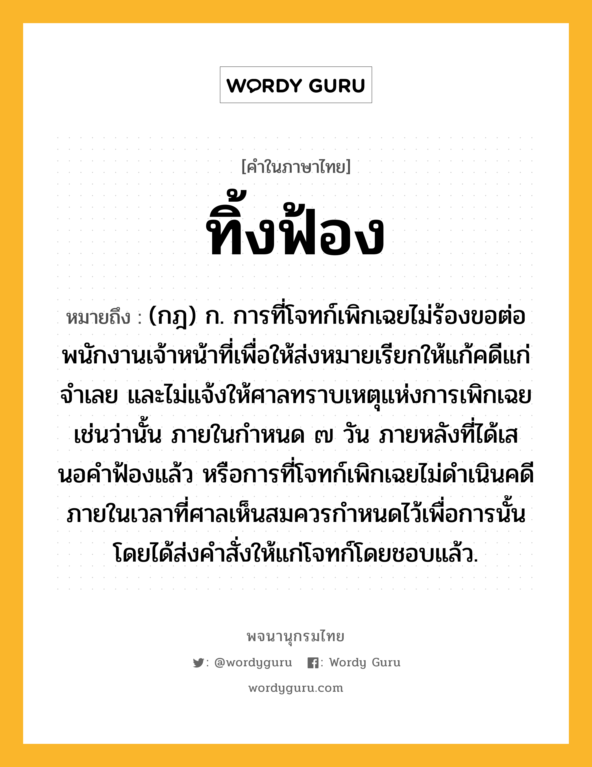 ทิ้งฟ้อง ความหมาย หมายถึงอะไร?, คำในภาษาไทย ทิ้งฟ้อง หมายถึง (กฎ) ก. การที่โจทก์เพิกเฉยไม่ร้องขอต่อพนักงานเจ้าหน้าที่เพื่อให้ส่งหมายเรียกให้แก้คดีแก่จําเลย และไม่แจ้งให้ศาลทราบเหตุแห่งการเพิกเฉยเช่นว่านั้น ภายในกําหนด ๗ วัน ภายหลังที่ได้เสนอคําฟ้องแล้ว หรือการที่โจทก์เพิกเฉยไม่ดําเนินคดีภายในเวลาที่ศาลเห็นสมควรกําหนดไว้เพื่อการนั้น โดยได้ส่งคําสั่งให้แก่โจทก์โดยชอบแล้ว.