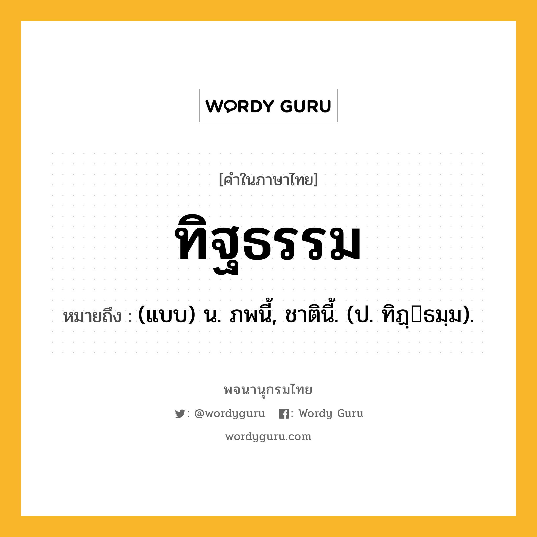 ทิฐธรรม หมายถึงอะไร?, คำในภาษาไทย ทิฐธรรม หมายถึง (แบบ) น. ภพนี้, ชาตินี้. (ป. ทิฏฺธมฺม).