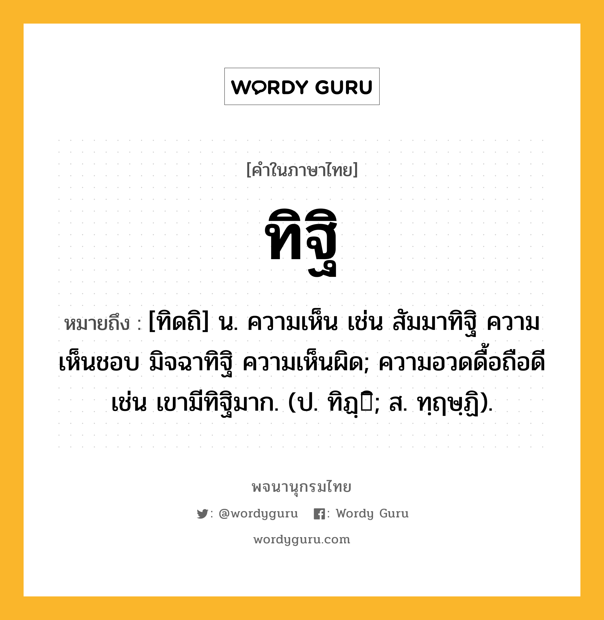 ทิฐิ หมายถึงอะไร?, คำในภาษาไทย ทิฐิ หมายถึง [ทิดถิ] น. ความเห็น เช่น สัมมาทิฐิ ความเห็นชอบ มิจฉาทิฐิ ความเห็นผิด; ความอวดดื้อถือดี เช่น เขามีทิฐิมาก. (ป. ทิฏฺิ; ส. ทฺฤษฺฏิ).