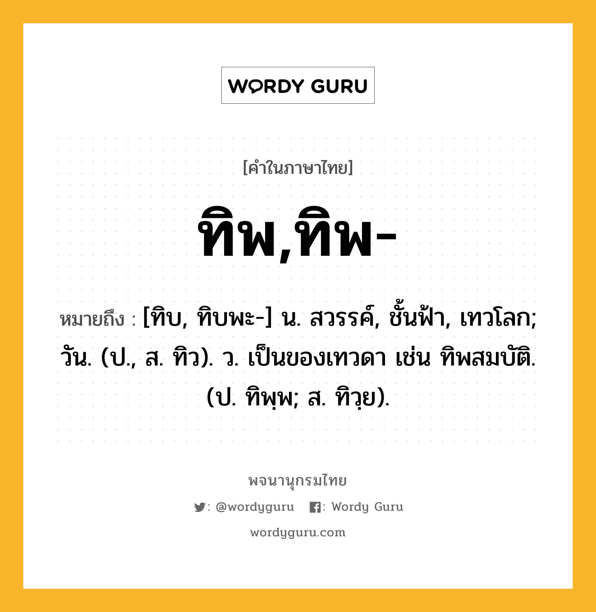 ทิพ,ทิพ- หมายถึงอะไร?, คำในภาษาไทย ทิพ,ทิพ- หมายถึง [ทิบ, ทิบพะ-] น. สวรรค์, ชั้นฟ้า, เทวโลก; วัน. (ป., ส. ทิว). ว. เป็นของเทวดา เช่น ทิพสมบัติ. (ป. ทิพฺพ; ส. ทิวฺย).