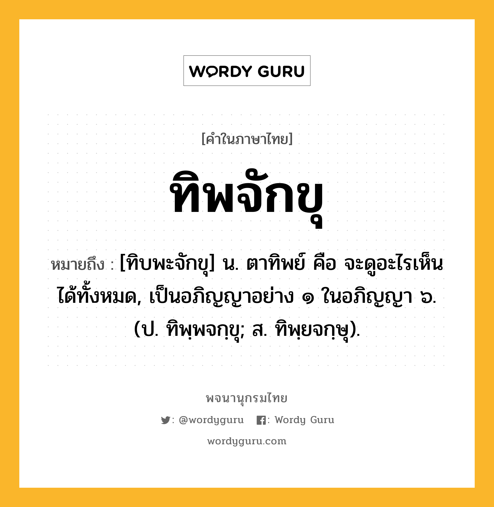 ทิพจักขุ หมายถึงอะไร?, คำในภาษาไทย ทิพจักขุ หมายถึง [ทิบพะจักขุ] น. ตาทิพย์ คือ จะดูอะไรเห็นได้ทั้งหมด, เป็นอภิญญาอย่าง ๑ ในอภิญญา ๖. (ป. ทิพฺพจกฺขุ; ส. ทิพฺยจกฺษุ).