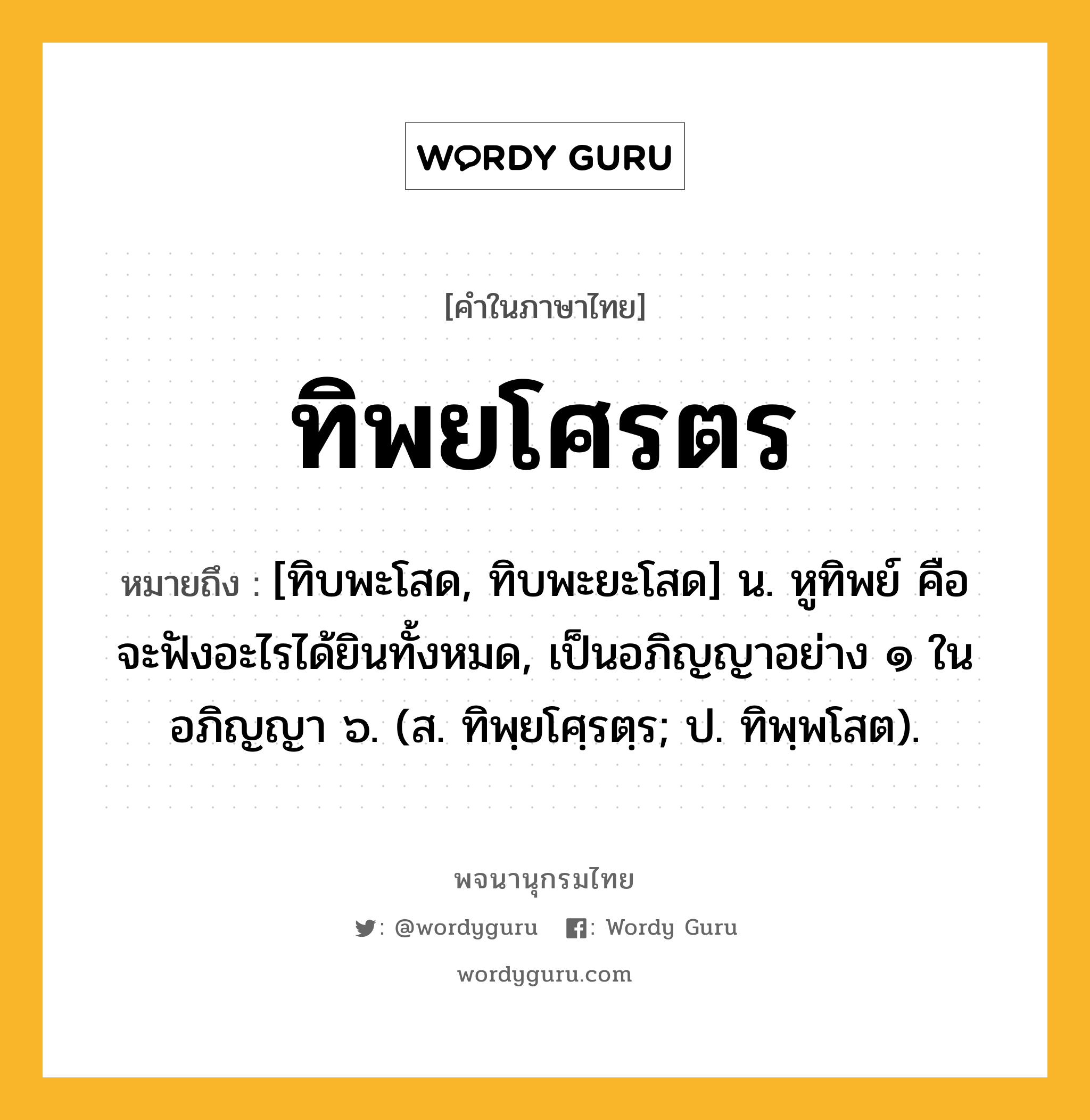 ทิพยโศรตร ความหมาย หมายถึงอะไร?, คำในภาษาไทย ทิพยโศรตร หมายถึง [ทิบพะโสด, ทิบพะยะโสด] น. หูทิพย์ คือ จะฟังอะไรได้ยินทั้งหมด, เป็นอภิญญาอย่าง ๑ ในอภิญญา ๖. (ส. ทิพฺยโศฺรตฺร; ป. ทิพฺพโสต).