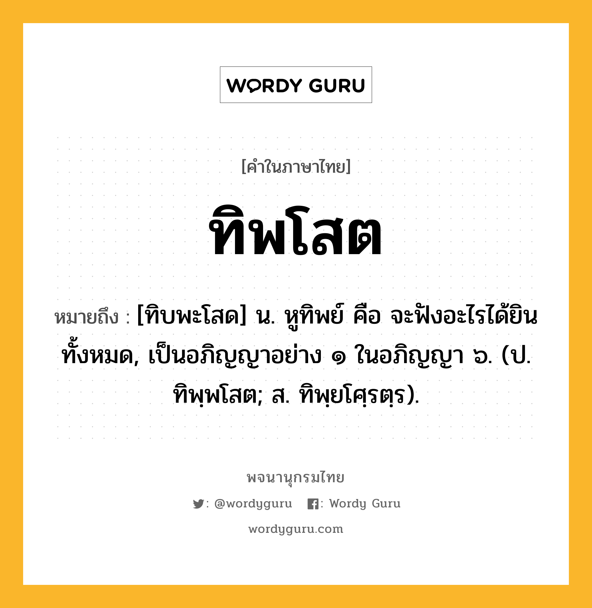 ทิพโสต หมายถึงอะไร?, คำในภาษาไทย ทิพโสต หมายถึง [ทิบพะโสด] น. หูทิพย์ คือ จะฟังอะไรได้ยินทั้งหมด, เป็นอภิญญาอย่าง ๑ ในอภิญญา ๖. (ป. ทิพฺพโสต; ส. ทิพฺยโศฺรตฺร).