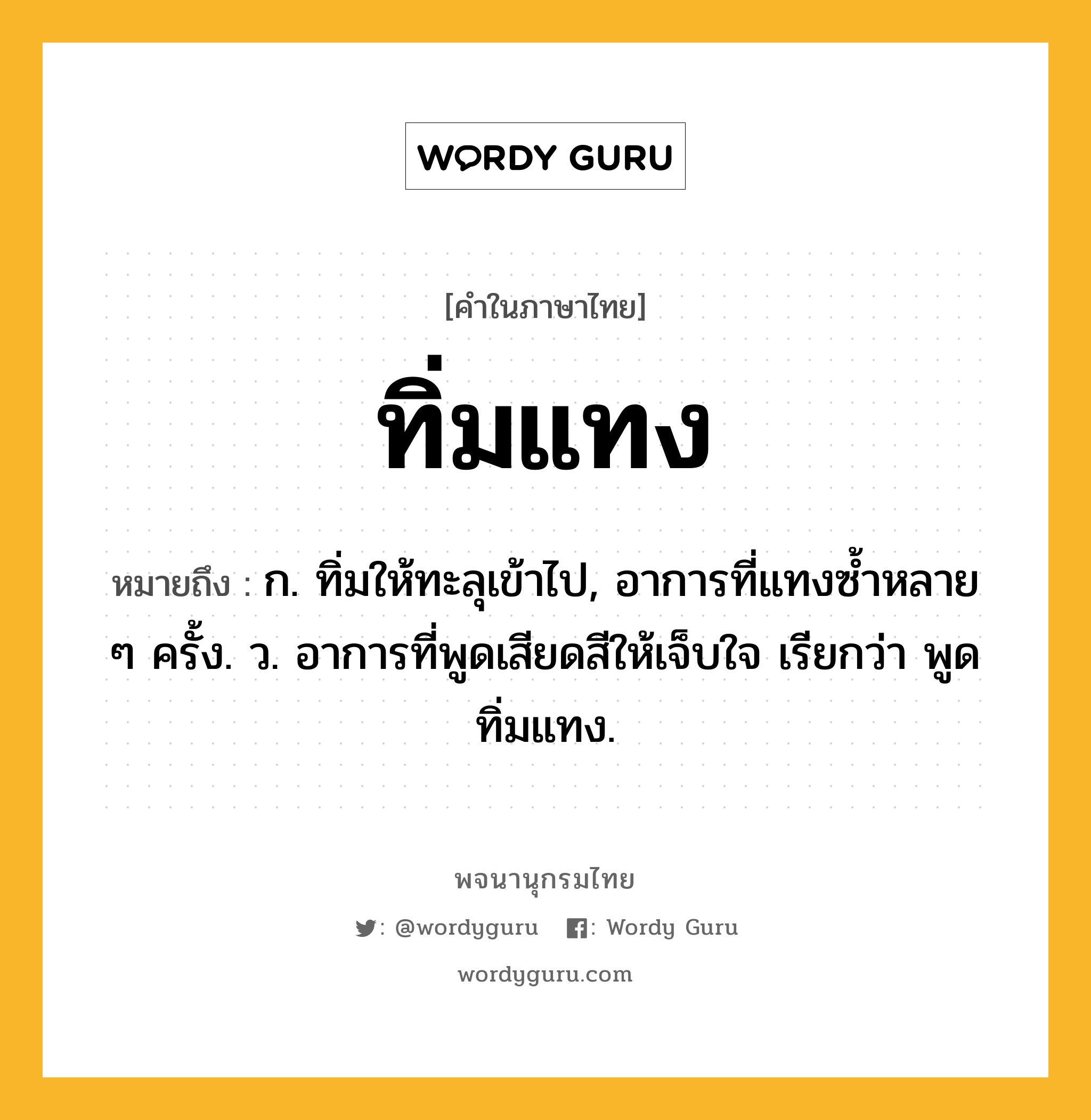 ทิ่มแทง หมายถึงอะไร?, คำในภาษาไทย ทิ่มแทง หมายถึง ก. ทิ่มให้ทะลุเข้าไป, อาการที่แทงซํ้าหลาย ๆ ครั้ง. ว. อาการที่พูดเสียดสีให้เจ็บใจ เรียกว่า พูดทิ่มแทง.