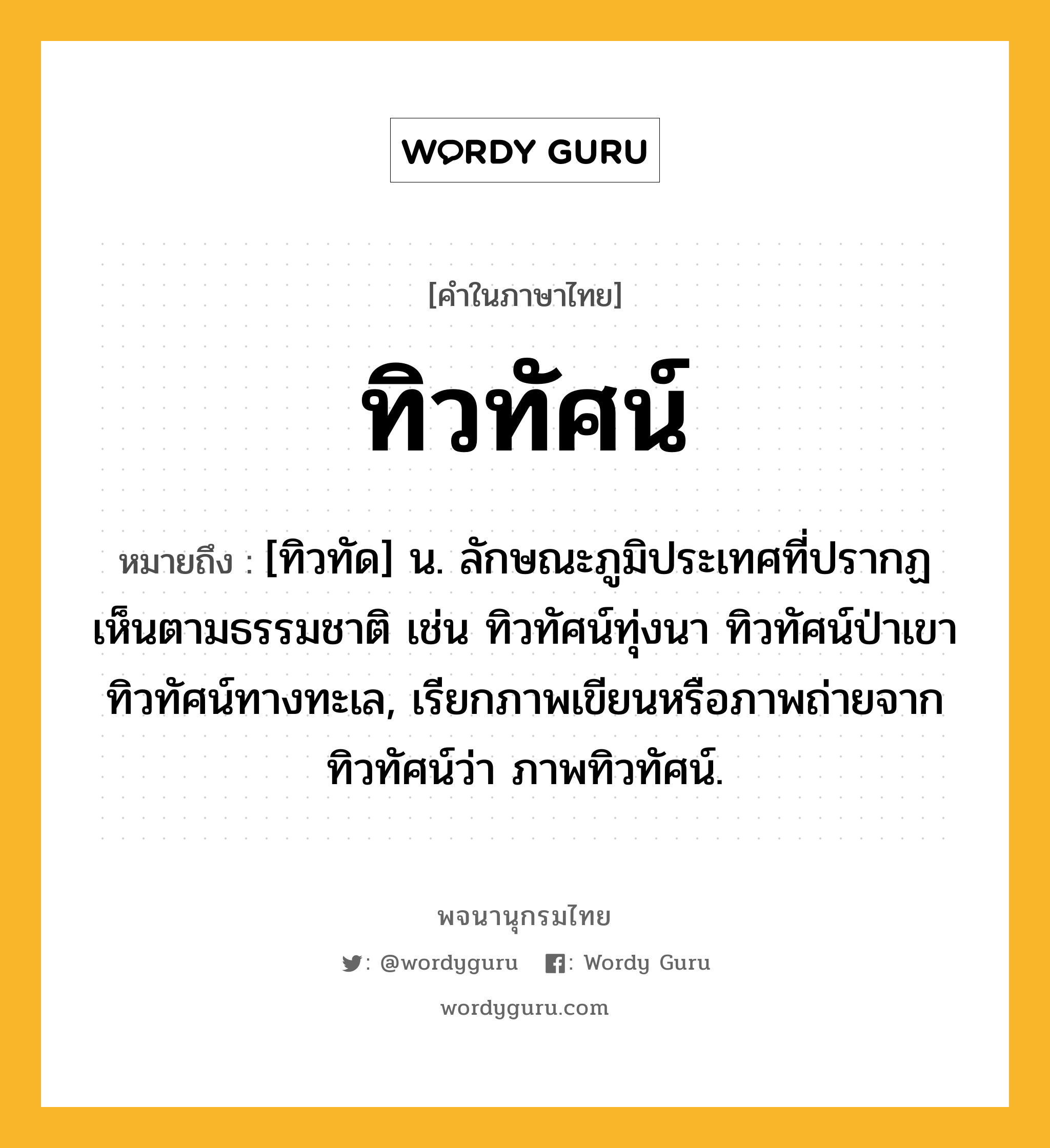 ทิวทัศน์ หมายถึงอะไร?, คำในภาษาไทย ทิวทัศน์ หมายถึง [ทิวทัด] น. ลักษณะภูมิประเทศที่ปรากฏเห็นตามธรรมชาติ เช่น ทิวทัศน์ทุ่งนา ทิวทัศน์ป่าเขา ทิวทัศน์ทางทะเล, เรียกภาพเขียนหรือภาพถ่ายจากทิวทัศน์ว่า ภาพทิวทัศน์.