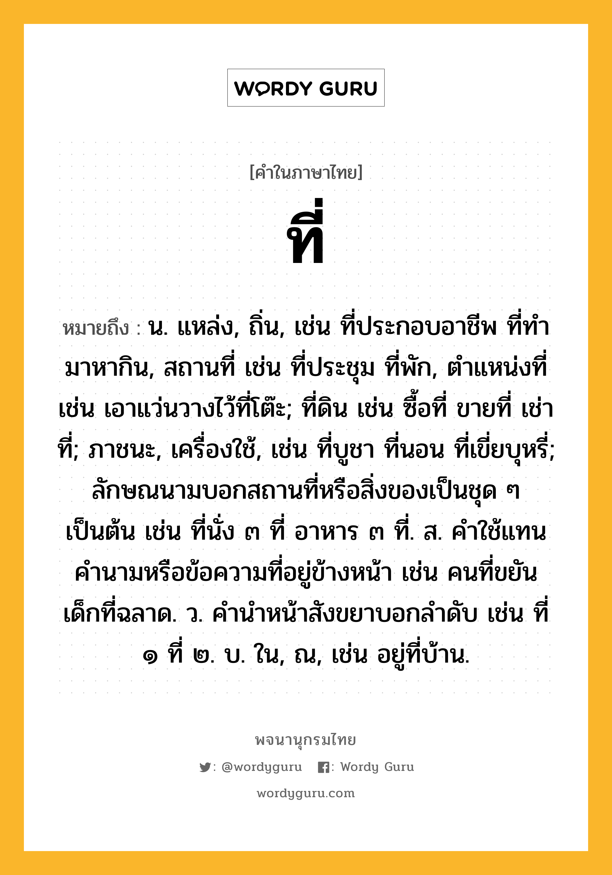 ที่ หมายถึงอะไร?, คำในภาษาไทย ที่ หมายถึง น. แหล่ง, ถิ่น, เช่น ที่ประกอบอาชีพ ที่ทํามาหากิน, สถานที่ เช่น ที่ประชุม ที่พัก, ตําแหน่งที่ เช่น เอาแว่นวางไว้ที่โต๊ะ; ที่ดิน เช่น ซื้อที่ ขายที่ เช่าที่; ภาชนะ, เครื่องใช้, เช่น ที่บูชา ที่นอน ที่เขี่ยบุหรี่; ลักษณนามบอกสถานที่หรือสิ่งของเป็นชุด ๆ เป็นต้น เช่น ที่นั่ง ๓ ที่ อาหาร ๓ ที่. ส. คําใช้แทนคํานามหรือข้อความที่อยู่ข้างหน้า เช่น คนที่ขยัน เด็กที่ฉลาด. ว. คํานําหน้าสังขยาบอกลําดับ เช่น ที่ ๑ ที่ ๒. บ. ใน, ณ, เช่น อยู่ที่บ้าน.