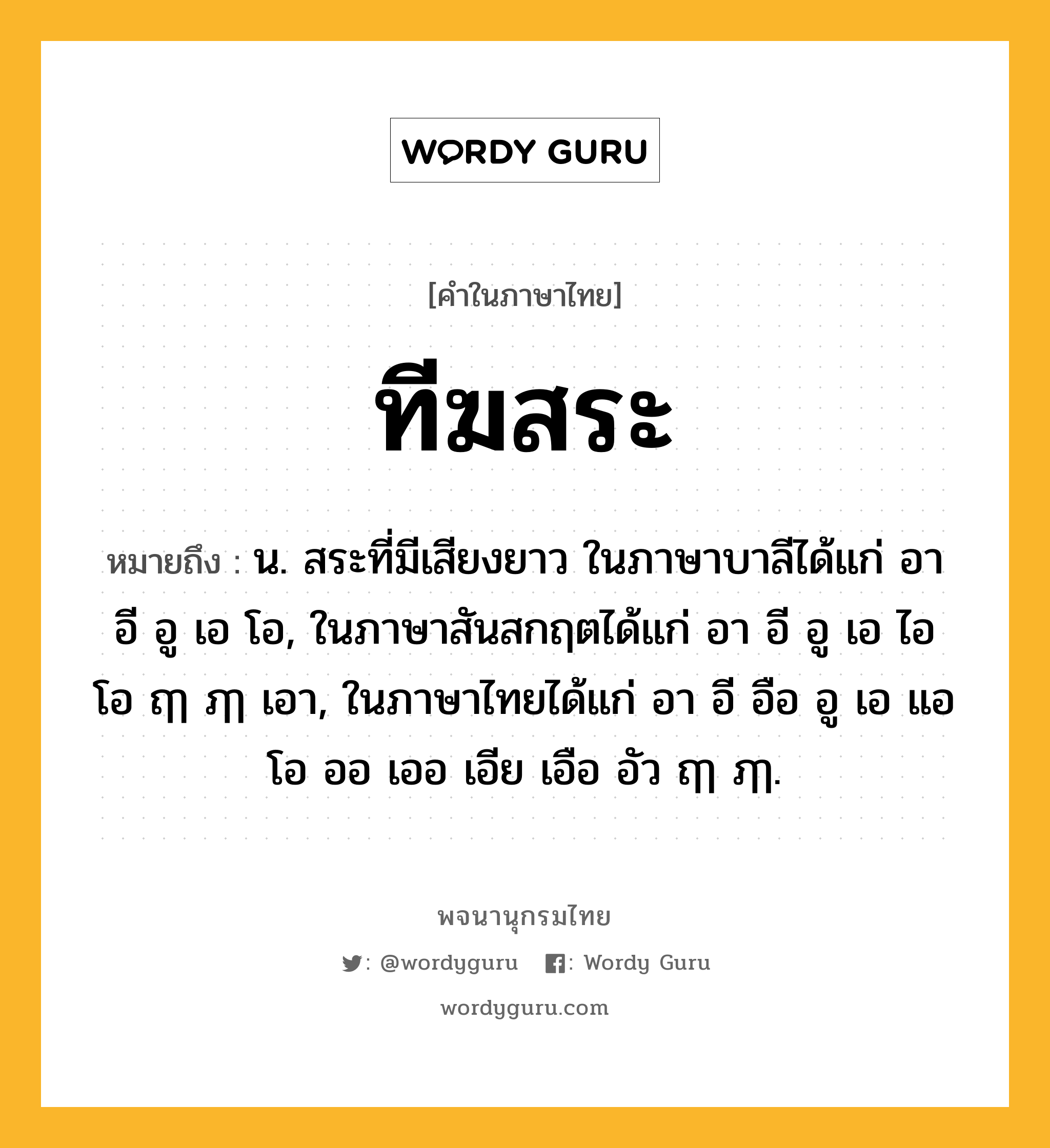 ทีฆสระ หมายถึงอะไร?, คำในภาษาไทย ทีฆสระ หมายถึง น. สระที่มีเสียงยาว ในภาษาบาลีได้แก่ อา อี อู เอ โอ, ในภาษาสันสกฤตได้แก่ อา อี อู เอ ไอ โอ ฤๅ ฦๅ เอา, ในภาษาไทยได้แก่ อา อี อือ อู เอ แอ โอ ออ เออ เอีย เอือ อัว ฤๅ ฦๅ.