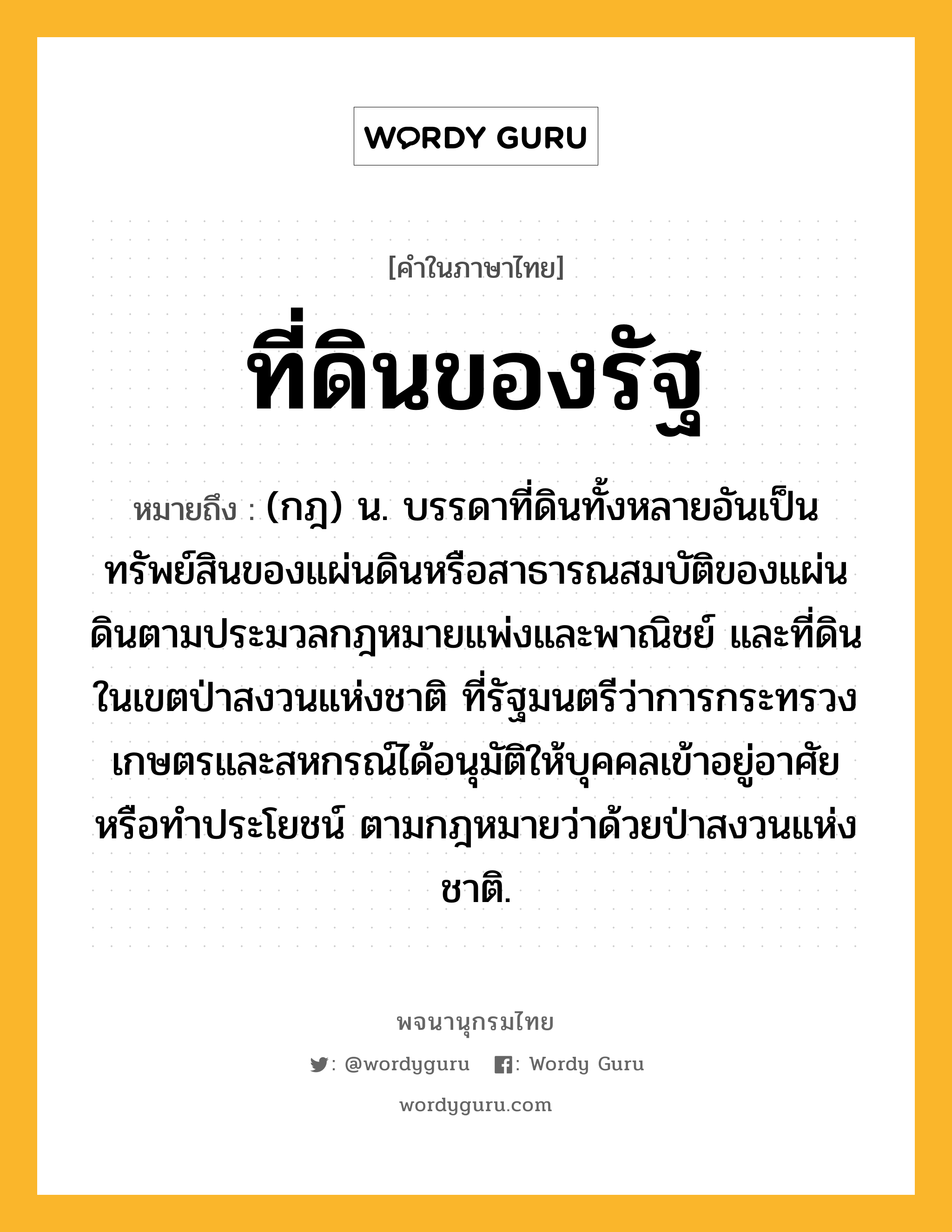 ที่ดินของรัฐ หมายถึงอะไร?, คำในภาษาไทย ที่ดินของรัฐ หมายถึง (กฎ) น. บรรดาที่ดินทั้งหลายอันเป็นทรัพย์สินของแผ่นดินหรือสาธารณสมบัติของแผ่นดินตามประมวลกฎหมายแพ่งและพาณิชย์ และที่ดินในเขตป่าสงวนแห่งชาติ ที่รัฐมนตรีว่าการกระทรวงเกษตรและสหกรณ์ได้อนุมัติให้บุคคลเข้าอยู่อาศัยหรือทำประโยชน์ ตามกฎหมายว่าด้วยป่าสงวนแห่งชาติ.