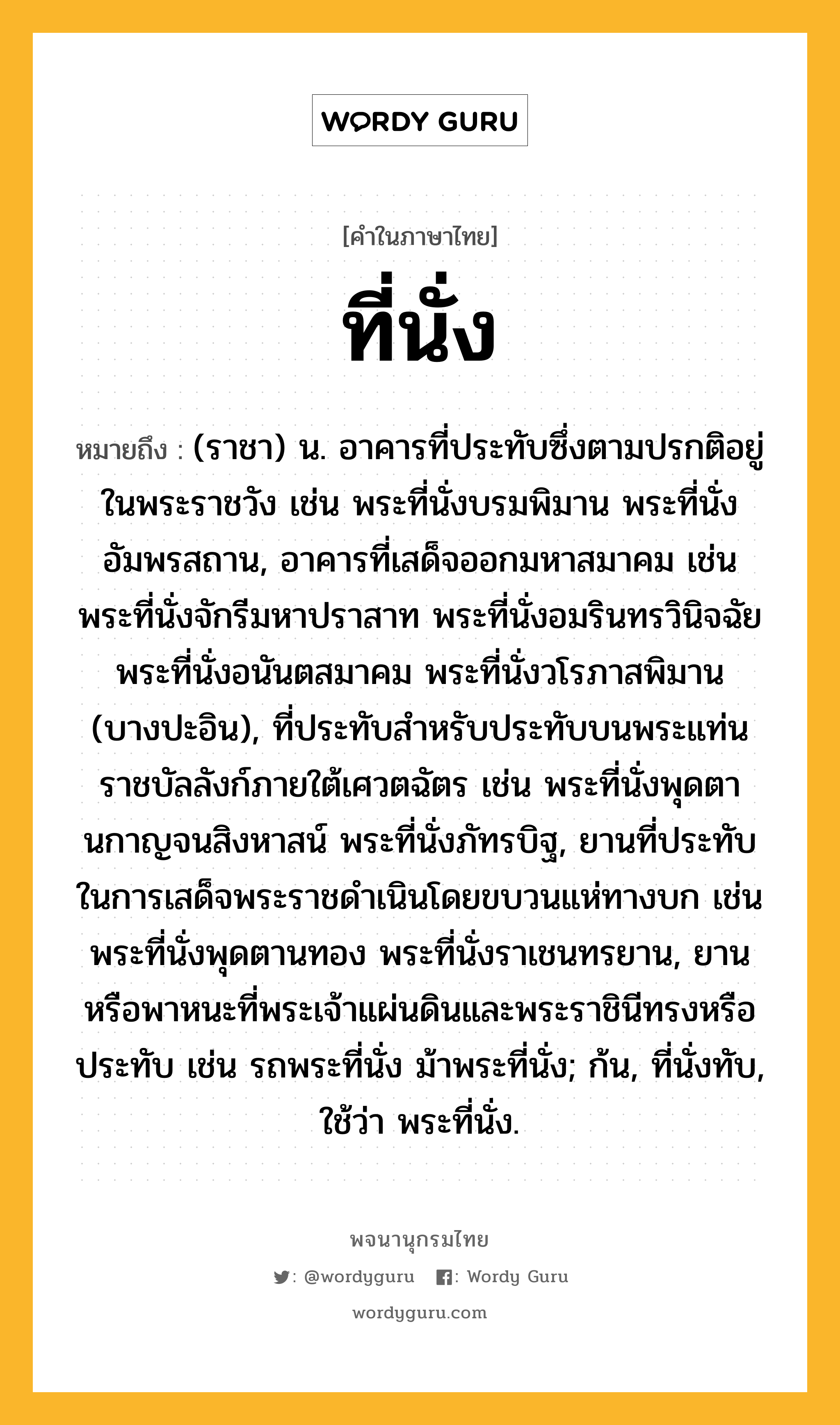 ที่นั่ง หมายถึงอะไร?, คำในภาษาไทย ที่นั่ง หมายถึง (ราชา) น. อาคารที่ประทับซึ่งตามปรกติอยู่ในพระราชวัง เช่น พระที่นั่งบรมพิมาน พระที่นั่งอัมพรสถาน, อาคารที่เสด็จออกมหาสมาคม เช่น พระที่นั่งจักรีมหาปราสาท พระที่นั่งอมรินทรวินิจฉัย พระที่นั่งอนันตสมาคม พระที่นั่งวโรภาสพิมาน (บางปะอิน), ที่ประทับสําหรับประทับบนพระแท่นราชบัลลังก์ภายใต้เศวตฉัตร เช่น พระที่นั่งพุดตานกาญจนสิงหาสน์ พระที่นั่งภัทรบิฐ, ยานที่ประทับในการเสด็จพระราชดําเนินโดยขบวนแห่ทางบก เช่น พระที่นั่งพุดตานทอง พระที่นั่งราเชนทรยาน, ยานหรือพาหนะที่พระเจ้าแผ่นดินและพระราชินีทรงหรือประทับ เช่น รถพระที่นั่ง ม้าพระที่นั่ง; ก้น, ที่นั่งทับ, ใช้ว่า พระที่นั่ง.