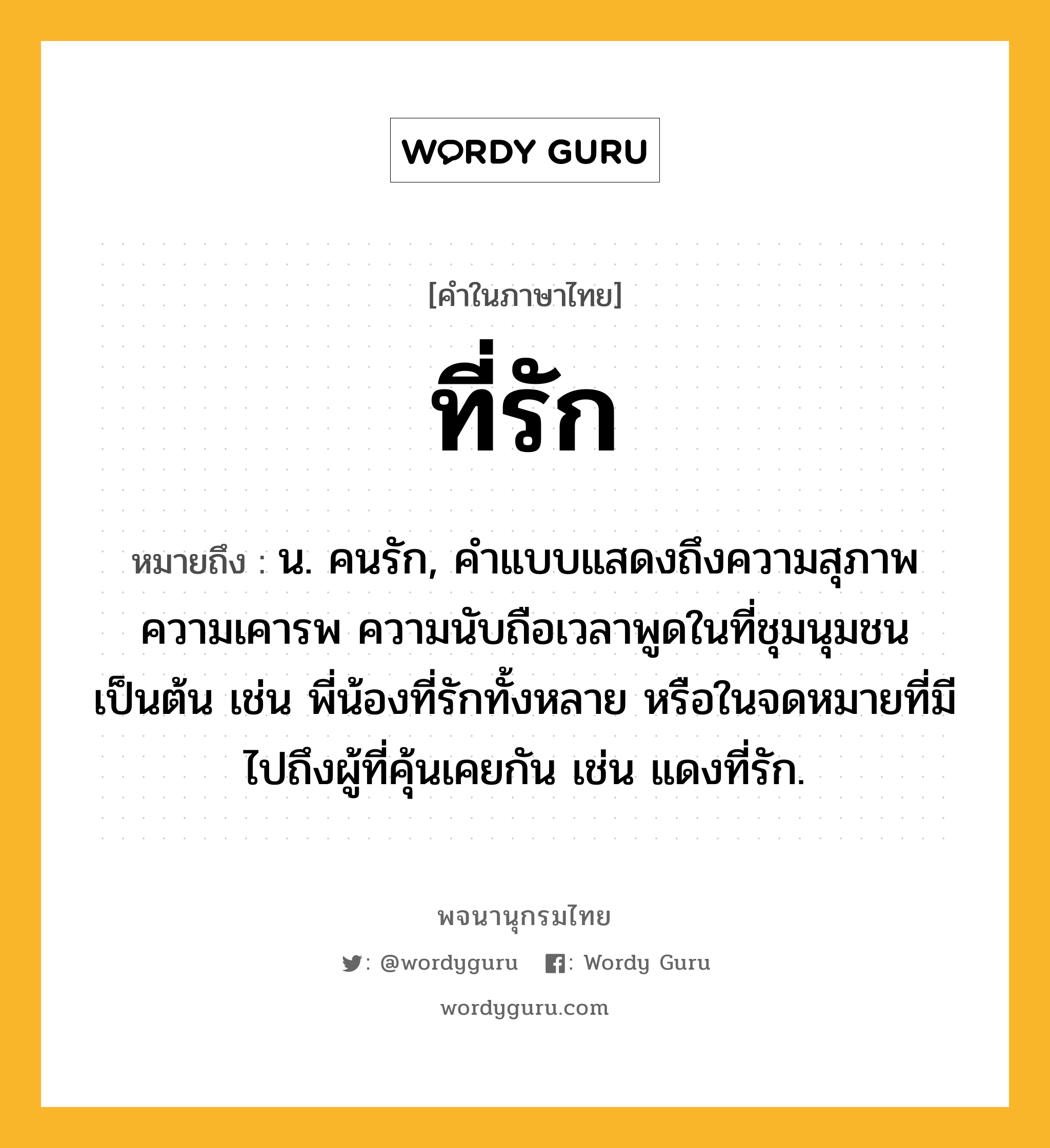 ที่รัก หมายถึงอะไร?, คำในภาษาไทย ที่รัก หมายถึง น. คนรัก, คําแบบแสดงถึงความสุภาพ ความเคารพ ความนับถือเวลาพูดในที่ชุมนุมชนเป็นต้น เช่น พี่น้องที่รักทั้งหลาย หรือในจดหมายที่มีไปถึงผู้ที่คุ้นเคยกัน เช่น แดงที่รัก.