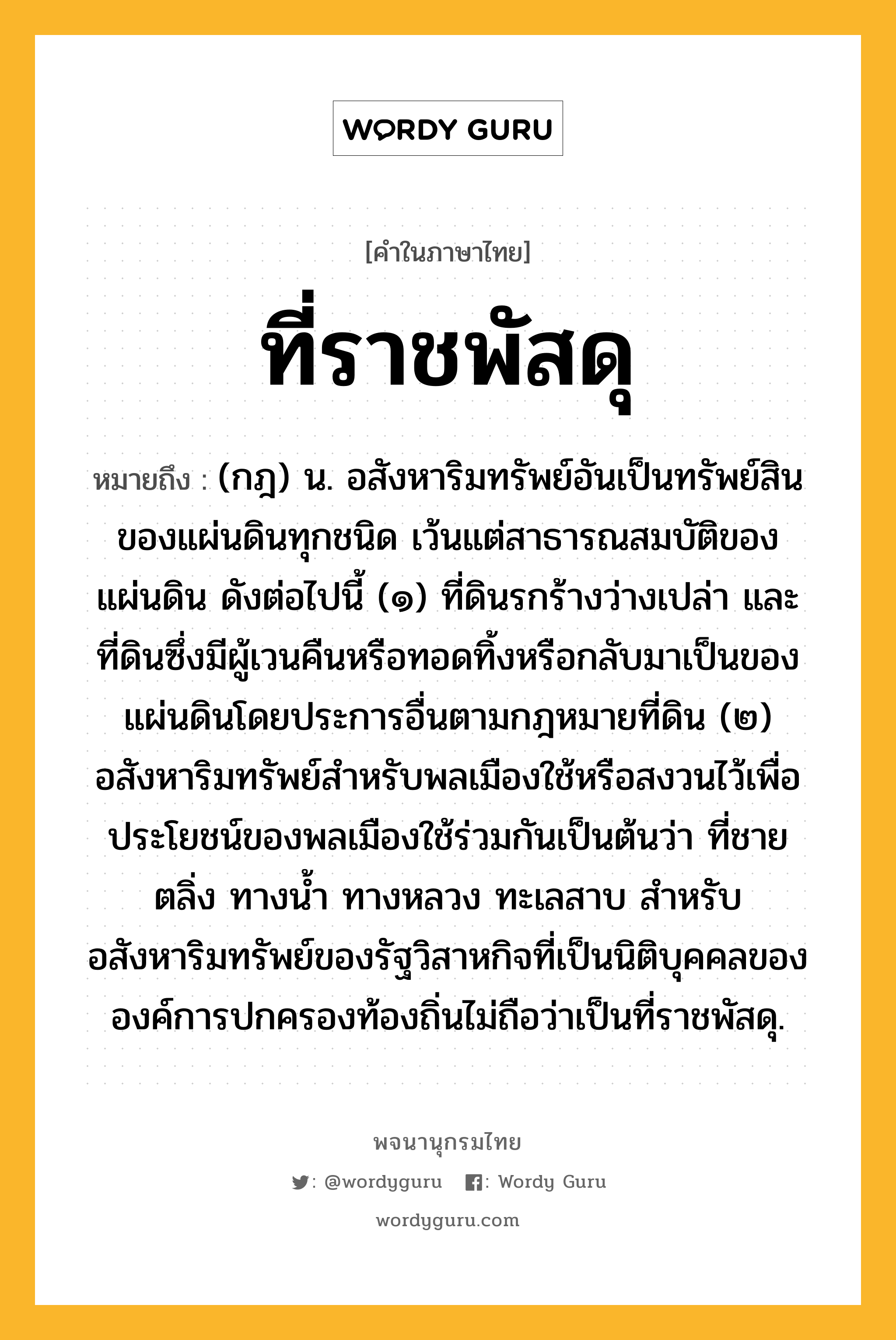 ที่ราชพัสดุ หมายถึงอะไร?, คำในภาษาไทย ที่ราชพัสดุ หมายถึง (กฎ) น. อสังหาริมทรัพย์อันเป็นทรัพย์สินของแผ่นดินทุกชนิด เว้นแต่สาธารณสมบัติของแผ่นดิน ดังต่อไปนี้ (๑) ที่ดินรกร้างว่างเปล่า และที่ดินซึ่งมีผู้เวนคืนหรือทอดทิ้งหรือกลับมาเป็นของแผ่นดินโดยประการอื่นตามกฎหมายที่ดิน (๒) อสังหาริมทรัพย์สำหรับพลเมืองใช้หรือสงวนไว้เพื่อประโยชน์ของพลเมืองใช้ร่วมกันเป็นต้นว่า ที่ชายตลิ่ง ทางน้ำ ทางหลวง ทะเลสาบ สำหรับอสังหาริมทรัพย์ของรัฐวิสาหกิจที่เป็นนิติบุคคลขององค์การปกครองท้องถิ่นไม่ถือว่าเป็นที่ราชพัสดุ.