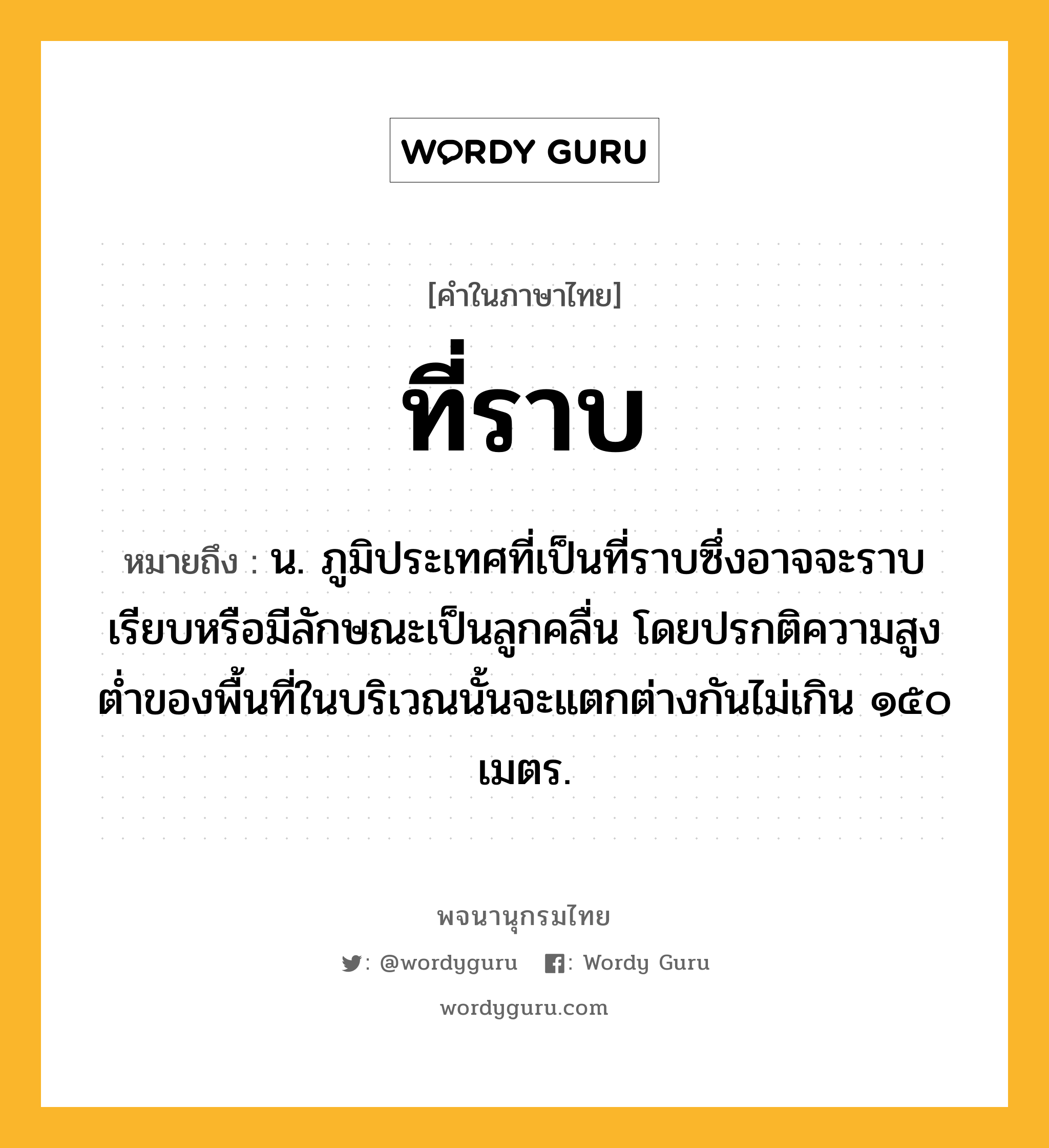 ที่ราบ หมายถึงอะไร?, คำในภาษาไทย ที่ราบ หมายถึง น. ภูมิประเทศที่เป็นที่ราบซึ่งอาจจะราบเรียบหรือมีลักษณะเป็นลูกคลื่น โดยปรกติความสูงตํ่าของพื้นที่ในบริเวณนั้นจะแตกต่างกันไม่เกิน ๑๕๐ เมตร.