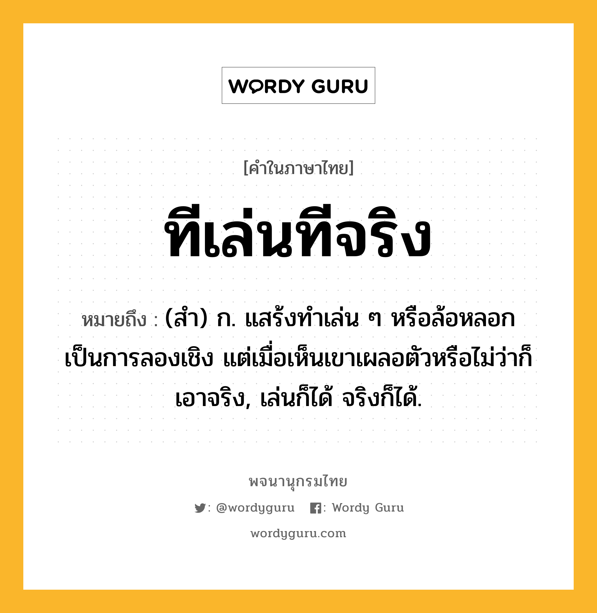 ทีเล่นทีจริง หมายถึงอะไร?, คำในภาษาไทย ทีเล่นทีจริง หมายถึง (สํา) ก. แสร้งทําเล่น ๆ หรือล้อหลอกเป็นการลองเชิง แต่เมื่อเห็นเขาเผลอตัวหรือไม่ว่าก็เอาจริง, เล่นก็ได้ จริงก็ได้.