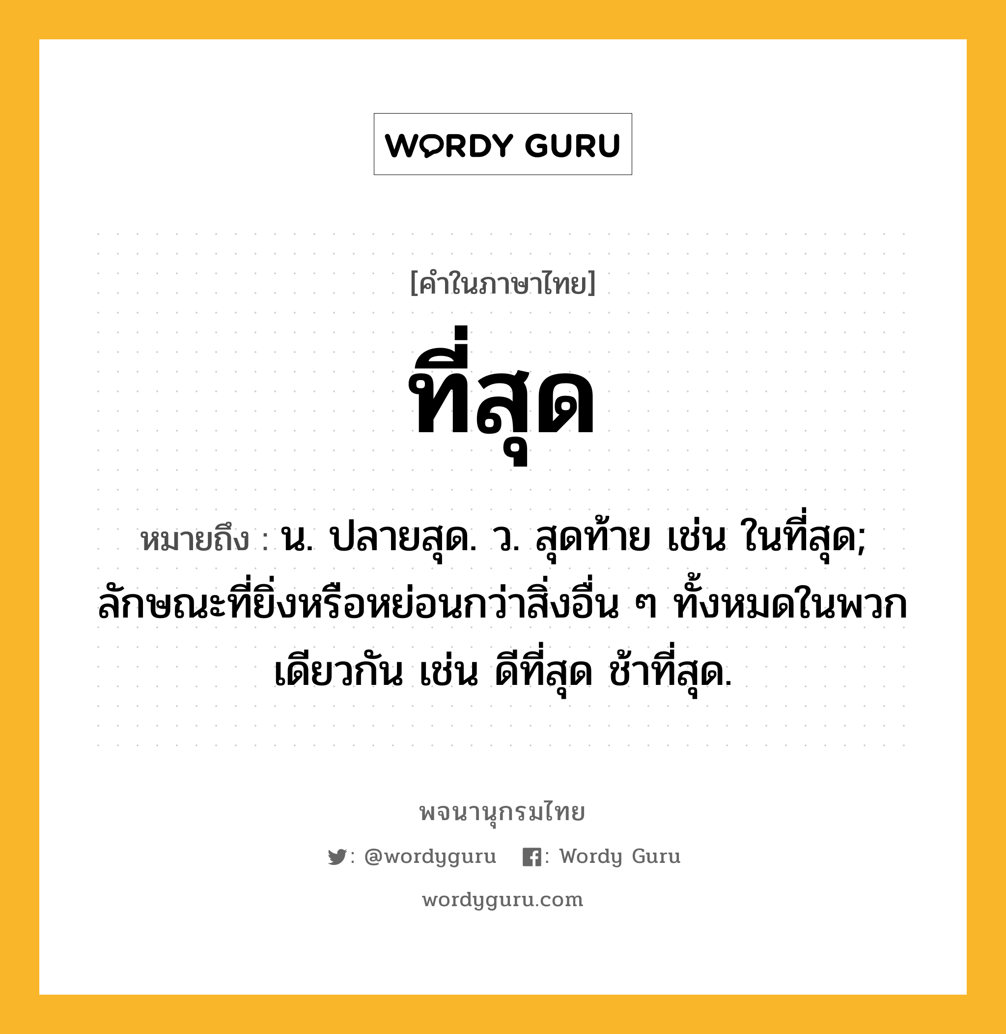 ที่สุด ความหมาย หมายถึงอะไร?, คำในภาษาไทย ที่สุด หมายถึง น. ปลายสุด. ว. สุดท้าย เช่น ในที่สุด; ลักษณะที่ยิ่งหรือหย่อนกว่าสิ่งอื่น ๆ ทั้งหมดในพวกเดียวกัน เช่น ดีที่สุด ช้าที่สุด.