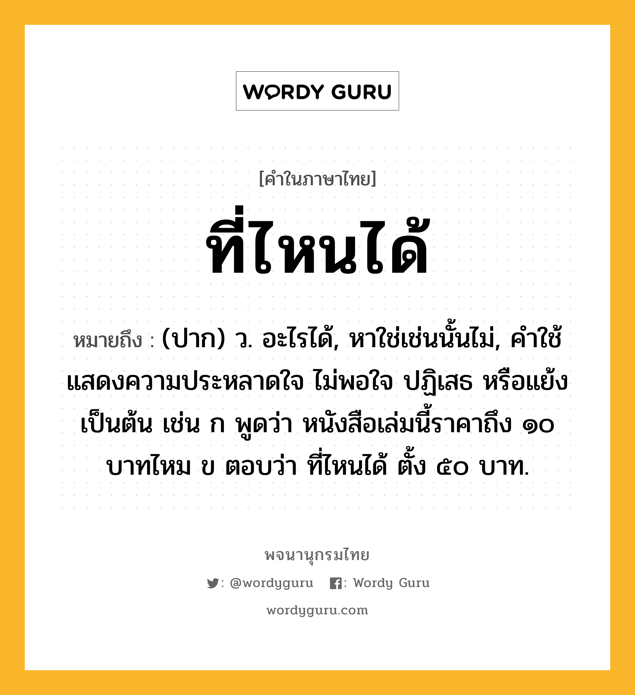 ที่ไหนได้ หมายถึงอะไร?, คำในภาษาไทย ที่ไหนได้ หมายถึง (ปาก) ว. อะไรได้, หาใช่เช่นนั้นไม่, คําใช้แสดงความประหลาดใจ ไม่พอใจ ปฏิเสธ หรือแย้ง เป็นต้น เช่น ก พูดว่า หนังสือเล่มนี้ราคาถึง ๑๐ บาทไหม ข ตอบว่า ที่ไหนได้ ตั้ง ๕๐ บาท.