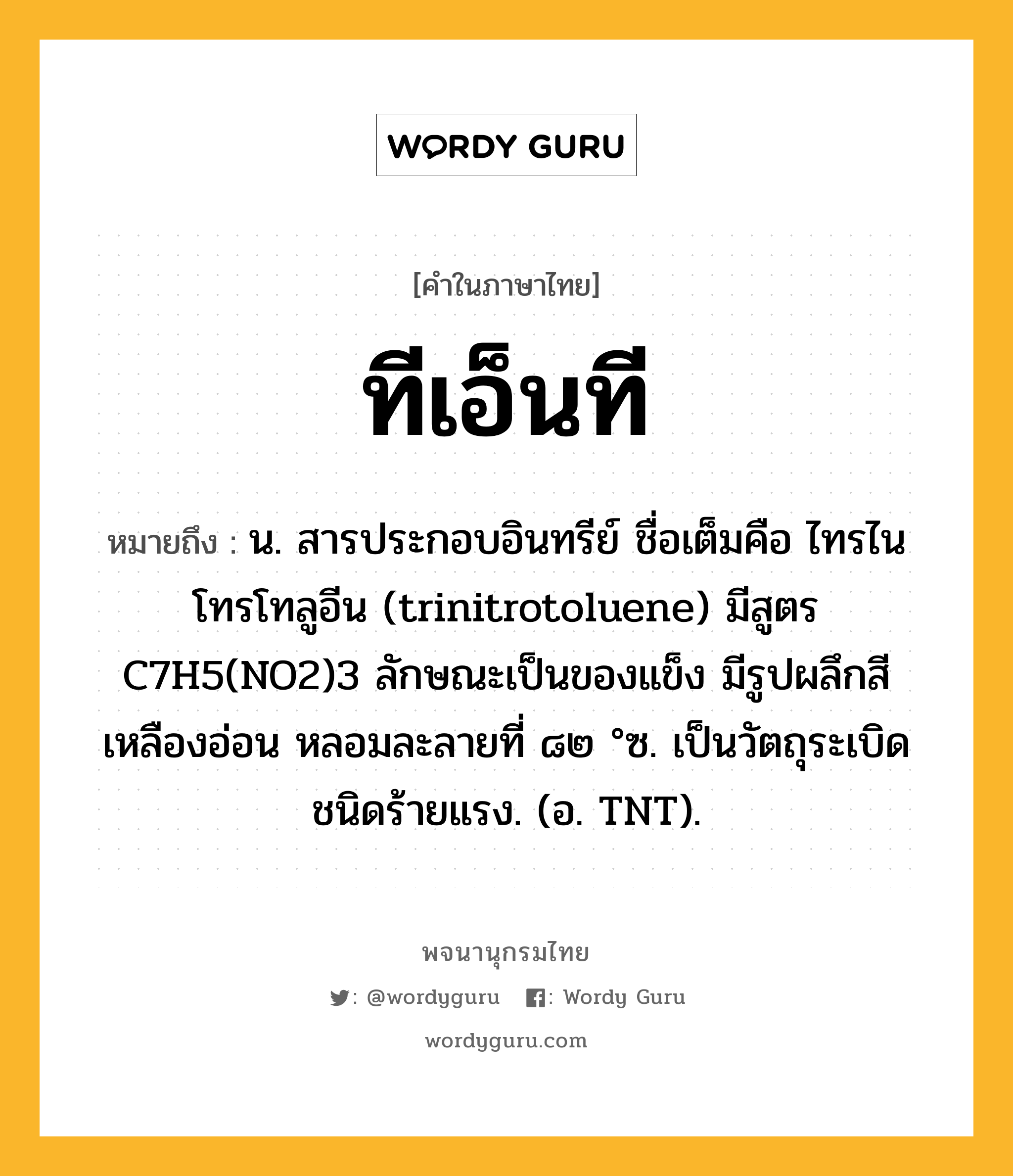 ทีเอ็นที หมายถึงอะไร?, คำในภาษาไทย ทีเอ็นที หมายถึง น. สารประกอบอินทรีย์ ชื่อเต็มคือ ไทรไนโทรโทลูอีน (trinitrotoluene) มีสูตร C7H5(NO2)3 ลักษณะเป็นของแข็ง มีรูปผลึกสีเหลืองอ่อน หลอมละลายที่ ๘๒ °ซ. เป็นวัตถุระเบิดชนิดร้ายแรง. (อ. TNT).